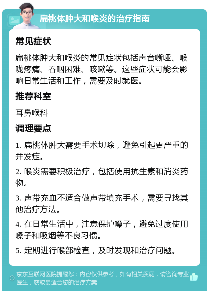 扁桃体肿大和喉炎的治疗指南 常见症状 扁桃体肿大和喉炎的常见症状包括声音嘶哑、喉咙疼痛、吞咽困难、咳嗽等。这些症状可能会影响日常生活和工作，需要及时就医。 推荐科室 耳鼻喉科 调理要点 1. 扁桃体肿大需要手术切除，避免引起更严重的并发症。 2. 喉炎需要积极治疗，包括使用抗生素和消炎药物。 3. 声带充血不适合做声带填充手术，需要寻找其他治疗方法。 4. 在日常生活中，注意保护嗓子，避免过度使用嗓子和吸烟等不良习惯。 5. 定期进行喉部检查，及时发现和治疗问题。