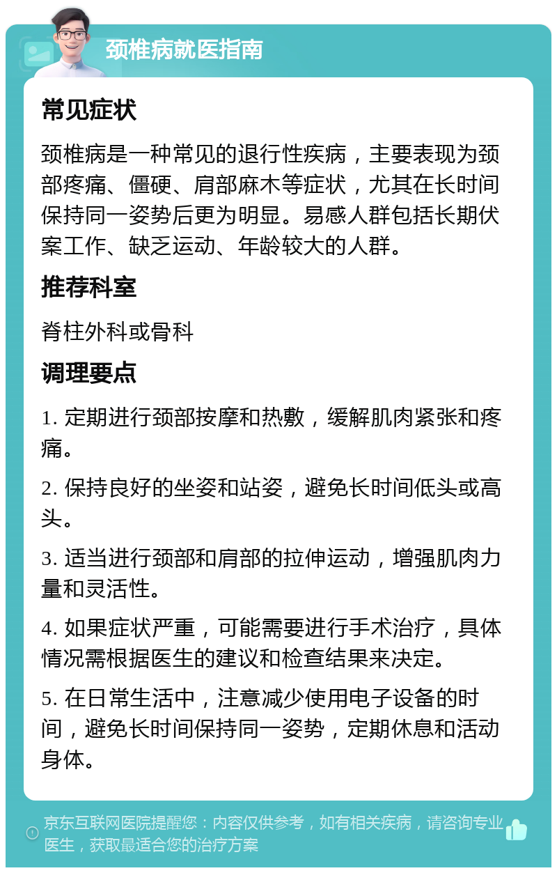 颈椎病就医指南 常见症状 颈椎病是一种常见的退行性疾病，主要表现为颈部疼痛、僵硬、肩部麻木等症状，尤其在长时间保持同一姿势后更为明显。易感人群包括长期伏案工作、缺乏运动、年龄较大的人群。 推荐科室 脊柱外科或骨科 调理要点 1. 定期进行颈部按摩和热敷，缓解肌肉紧张和疼痛。 2. 保持良好的坐姿和站姿，避免长时间低头或高头。 3. 适当进行颈部和肩部的拉伸运动，增强肌肉力量和灵活性。 4. 如果症状严重，可能需要进行手术治疗，具体情况需根据医生的建议和检查结果来决定。 5. 在日常生活中，注意减少使用电子设备的时间，避免长时间保持同一姿势，定期休息和活动身体。