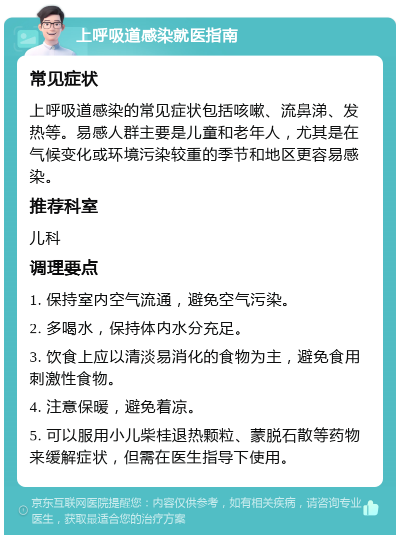 上呼吸道感染就医指南 常见症状 上呼吸道感染的常见症状包括咳嗽、流鼻涕、发热等。易感人群主要是儿童和老年人，尤其是在气候变化或环境污染较重的季节和地区更容易感染。 推荐科室 儿科 调理要点 1. 保持室内空气流通，避免空气污染。 2. 多喝水，保持体内水分充足。 3. 饮食上应以清淡易消化的食物为主，避免食用刺激性食物。 4. 注意保暖，避免着凉。 5. 可以服用小儿柴桂退热颗粒、蒙脱石散等药物来缓解症状，但需在医生指导下使用。