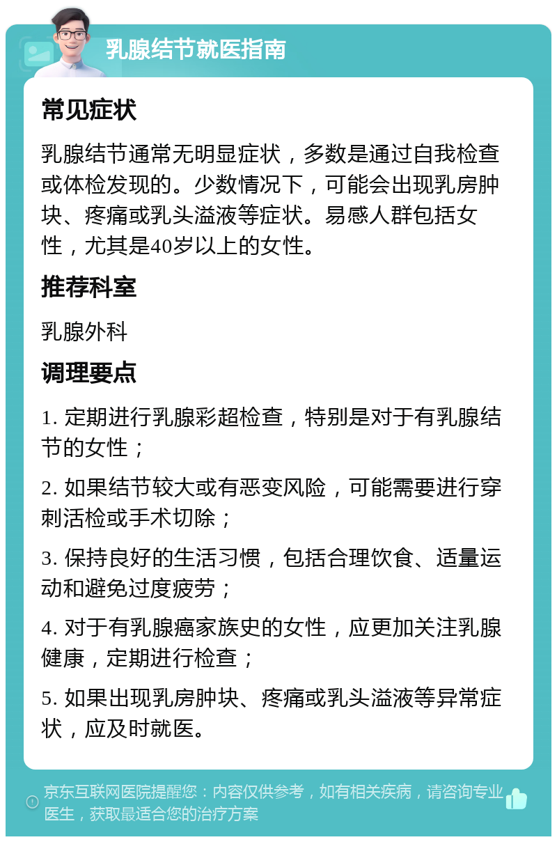 乳腺结节就医指南 常见症状 乳腺结节通常无明显症状，多数是通过自我检查或体检发现的。少数情况下，可能会出现乳房肿块、疼痛或乳头溢液等症状。易感人群包括女性，尤其是40岁以上的女性。 推荐科室 乳腺外科 调理要点 1. 定期进行乳腺彩超检查，特别是对于有乳腺结节的女性； 2. 如果结节较大或有恶变风险，可能需要进行穿刺活检或手术切除； 3. 保持良好的生活习惯，包括合理饮食、适量运动和避免过度疲劳； 4. 对于有乳腺癌家族史的女性，应更加关注乳腺健康，定期进行检查； 5. 如果出现乳房肿块、疼痛或乳头溢液等异常症状，应及时就医。