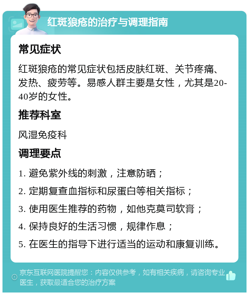 红斑狼疮的治疗与调理指南 常见症状 红斑狼疮的常见症状包括皮肤红斑、关节疼痛、发热、疲劳等。易感人群主要是女性，尤其是20-40岁的女性。 推荐科室 风湿免疫科 调理要点 1. 避免紫外线的刺激，注意防晒； 2. 定期复查血指标和尿蛋白等相关指标； 3. 使用医生推荐的药物，如他克莫司软膏； 4. 保持良好的生活习惯，规律作息； 5. 在医生的指导下进行适当的运动和康复训练。