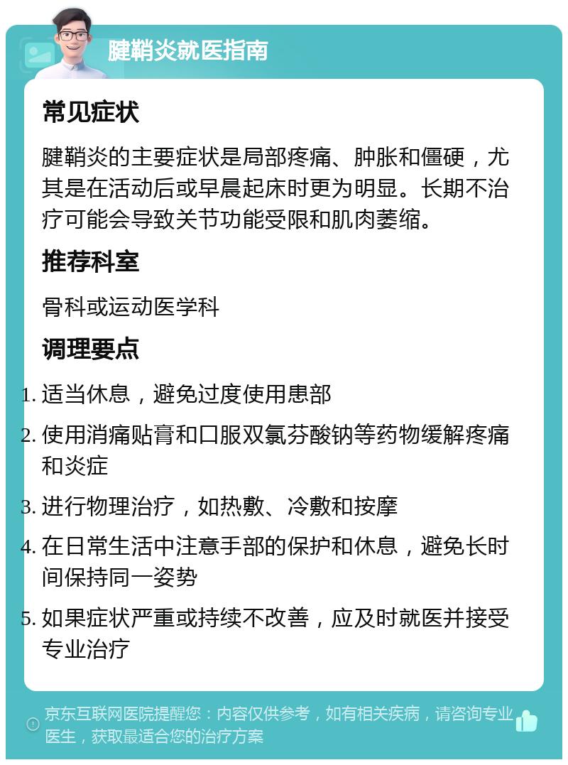 腱鞘炎就医指南 常见症状 腱鞘炎的主要症状是局部疼痛、肿胀和僵硬，尤其是在活动后或早晨起床时更为明显。长期不治疗可能会导致关节功能受限和肌肉萎缩。 推荐科室 骨科或运动医学科 调理要点 适当休息，避免过度使用患部 使用消痛贴膏和口服双氯芬酸钠等药物缓解疼痛和炎症 进行物理治疗，如热敷、冷敷和按摩 在日常生活中注意手部的保护和休息，避免长时间保持同一姿势 如果症状严重或持续不改善，应及时就医并接受专业治疗