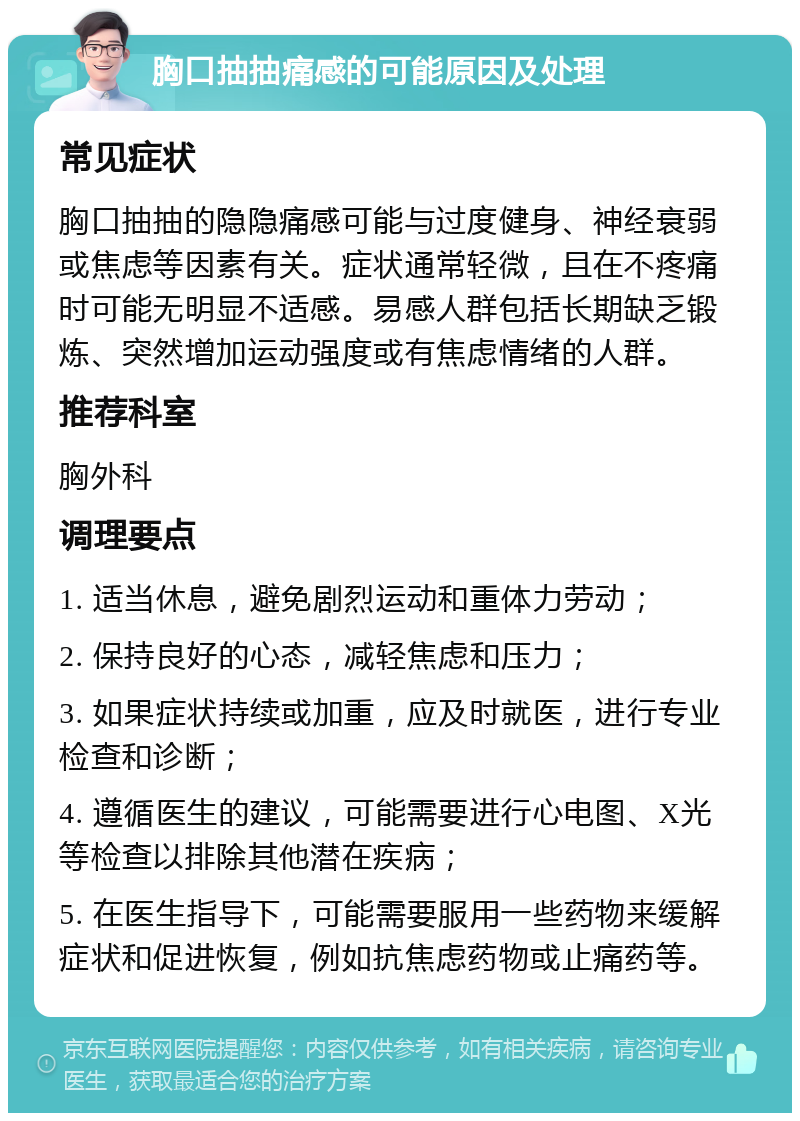 胸口抽抽痛感的可能原因及处理 常见症状 胸口抽抽的隐隐痛感可能与过度健身、神经衰弱或焦虑等因素有关。症状通常轻微，且在不疼痛时可能无明显不适感。易感人群包括长期缺乏锻炼、突然增加运动强度或有焦虑情绪的人群。 推荐科室 胸外科 调理要点 1. 适当休息，避免剧烈运动和重体力劳动； 2. 保持良好的心态，减轻焦虑和压力； 3. 如果症状持续或加重，应及时就医，进行专业检查和诊断； 4. 遵循医生的建议，可能需要进行心电图、X光等检查以排除其他潜在疾病； 5. 在医生指导下，可能需要服用一些药物来缓解症状和促进恢复，例如抗焦虑药物或止痛药等。