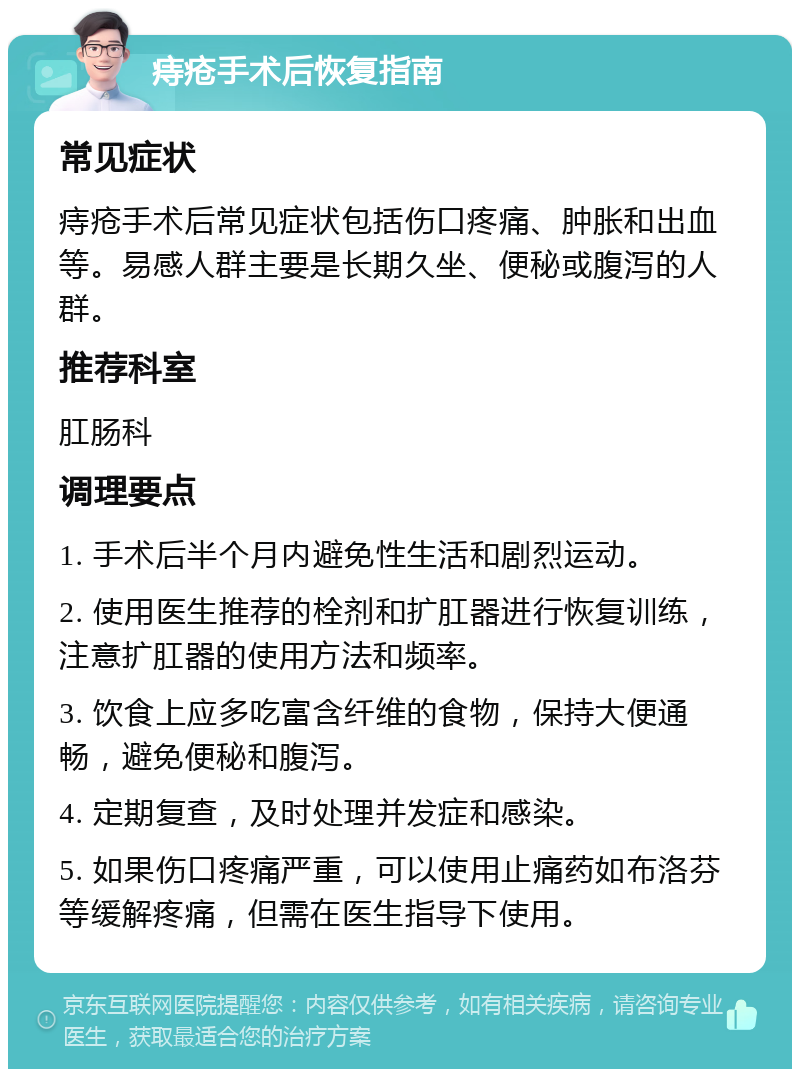 痔疮手术后恢复指南 常见症状 痔疮手术后常见症状包括伤口疼痛、肿胀和出血等。易感人群主要是长期久坐、便秘或腹泻的人群。 推荐科室 肛肠科 调理要点 1. 手术后半个月内避免性生活和剧烈运动。 2. 使用医生推荐的栓剂和扩肛器进行恢复训练，注意扩肛器的使用方法和频率。 3. 饮食上应多吃富含纤维的食物，保持大便通畅，避免便秘和腹泻。 4. 定期复查，及时处理并发症和感染。 5. 如果伤口疼痛严重，可以使用止痛药如布洛芬等缓解疼痛，但需在医生指导下使用。