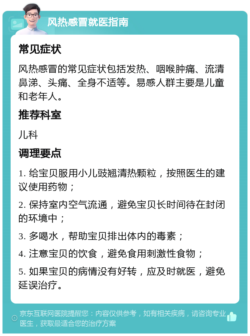 风热感冒就医指南 常见症状 风热感冒的常见症状包括发热、咽喉肿痛、流清鼻涕、头痛、全身不适等。易感人群主要是儿童和老年人。 推荐科室 儿科 调理要点 1. 给宝贝服用小儿豉翘清热颗粒，按照医生的建议使用药物； 2. 保持室内空气流通，避免宝贝长时间待在封闭的环境中； 3. 多喝水，帮助宝贝排出体内的毒素； 4. 注意宝贝的饮食，避免食用刺激性食物； 5. 如果宝贝的病情没有好转，应及时就医，避免延误治疗。