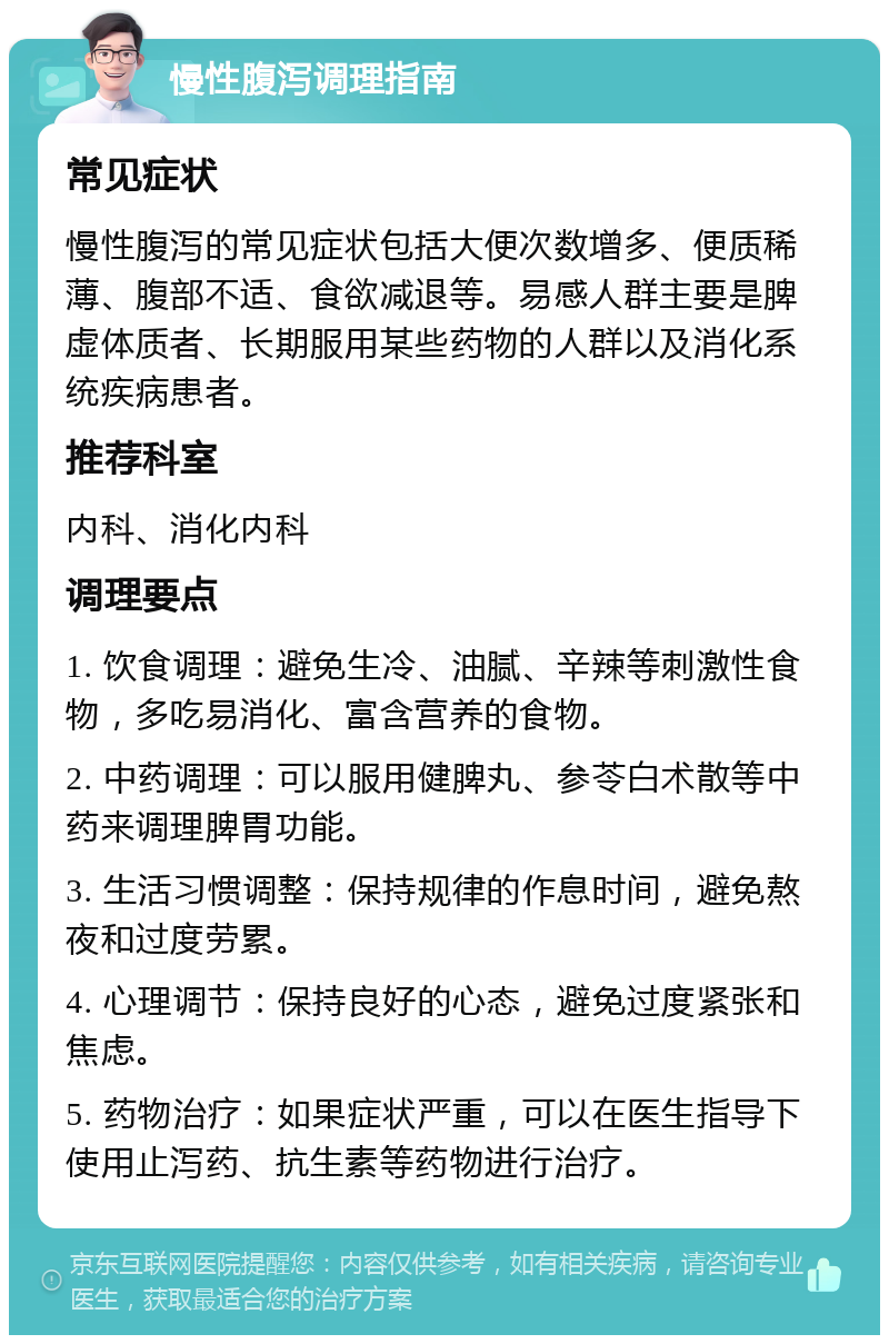 慢性腹泻调理指南 常见症状 慢性腹泻的常见症状包括大便次数增多、便质稀薄、腹部不适、食欲减退等。易感人群主要是脾虚体质者、长期服用某些药物的人群以及消化系统疾病患者。 推荐科室 内科、消化内科 调理要点 1. 饮食调理：避免生冷、油腻、辛辣等刺激性食物，多吃易消化、富含营养的食物。 2. 中药调理：可以服用健脾丸、参苓白术散等中药来调理脾胃功能。 3. 生活习惯调整：保持规律的作息时间，避免熬夜和过度劳累。 4. 心理调节：保持良好的心态，避免过度紧张和焦虑。 5. 药物治疗：如果症状严重，可以在医生指导下使用止泻药、抗生素等药物进行治疗。