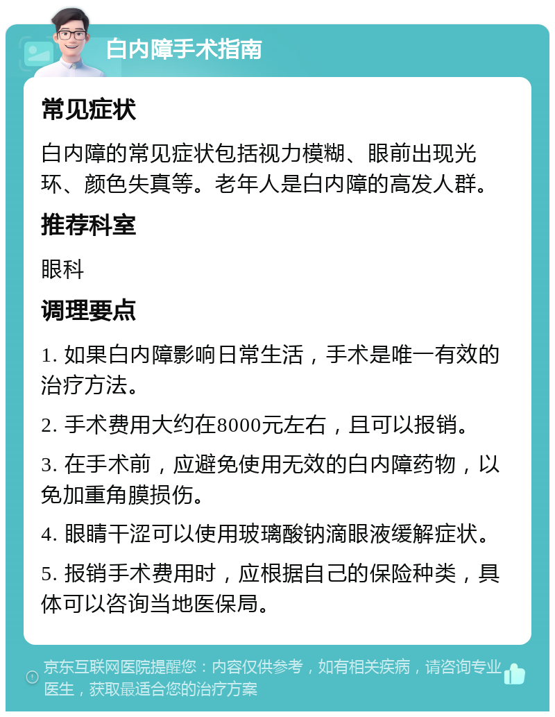 白内障手术指南 常见症状 白内障的常见症状包括视力模糊、眼前出现光环、颜色失真等。老年人是白内障的高发人群。 推荐科室 眼科 调理要点 1. 如果白内障影响日常生活，手术是唯一有效的治疗方法。 2. 手术费用大约在8000元左右，且可以报销。 3. 在手术前，应避免使用无效的白内障药物，以免加重角膜损伤。 4. 眼睛干涩可以使用玻璃酸钠滴眼液缓解症状。 5. 报销手术费用时，应根据自己的保险种类，具体可以咨询当地医保局。