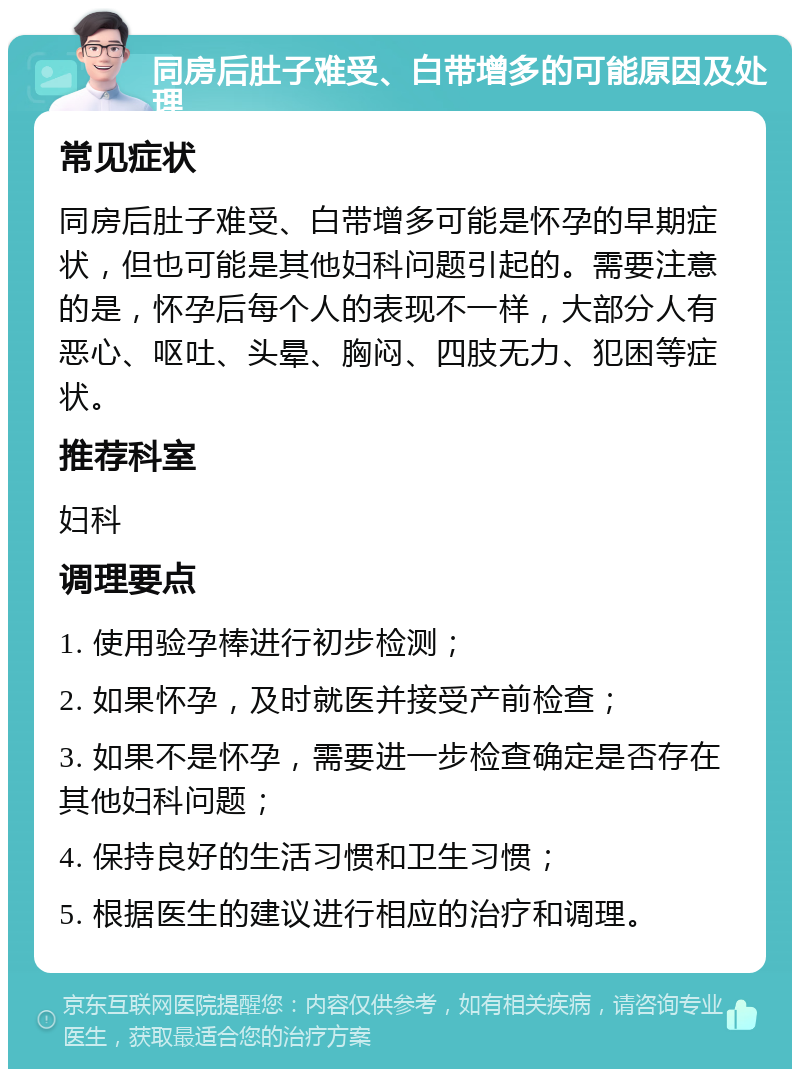 同房后肚子难受、白带增多的可能原因及处理 常见症状 同房后肚子难受、白带增多可能是怀孕的早期症状，但也可能是其他妇科问题引起的。需要注意的是，怀孕后每个人的表现不一样，大部分人有恶心、呕吐、头晕、胸闷、四肢无力、犯困等症状。 推荐科室 妇科 调理要点 1. 使用验孕棒进行初步检测； 2. 如果怀孕，及时就医并接受产前检查； 3. 如果不是怀孕，需要进一步检查确定是否存在其他妇科问题； 4. 保持良好的生活习惯和卫生习惯； 5. 根据医生的建议进行相应的治疗和调理。