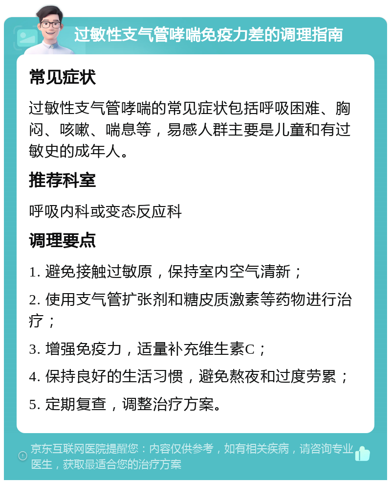 过敏性支气管哮喘免疫力差的调理指南 常见症状 过敏性支气管哮喘的常见症状包括呼吸困难、胸闷、咳嗽、喘息等，易感人群主要是儿童和有过敏史的成年人。 推荐科室 呼吸内科或变态反应科 调理要点 1. 避免接触过敏原，保持室内空气清新； 2. 使用支气管扩张剂和糖皮质激素等药物进行治疗； 3. 增强免疫力，适量补充维生素C； 4. 保持良好的生活习惯，避免熬夜和过度劳累； 5. 定期复查，调整治疗方案。