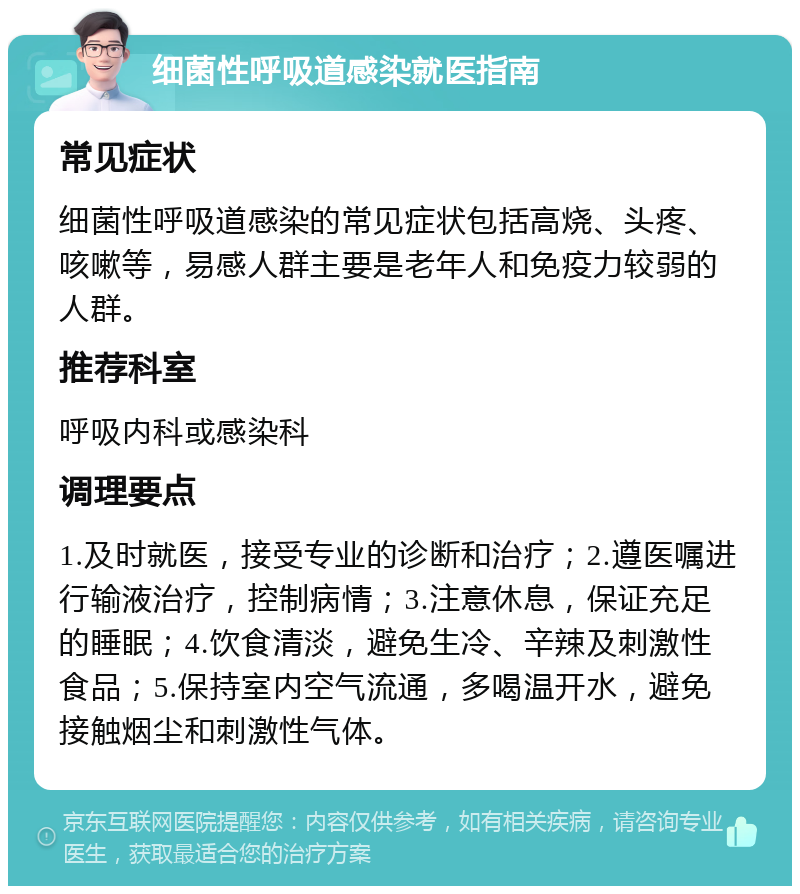 细菌性呼吸道感染就医指南 常见症状 细菌性呼吸道感染的常见症状包括高烧、头疼、咳嗽等，易感人群主要是老年人和免疫力较弱的人群。 推荐科室 呼吸内科或感染科 调理要点 1.及时就医，接受专业的诊断和治疗；2.遵医嘱进行输液治疗，控制病情；3.注意休息，保证充足的睡眠；4.饮食清淡，避免生冷、辛辣及刺激性食品；5.保持室内空气流通，多喝温开水，避免接触烟尘和刺激性气体。