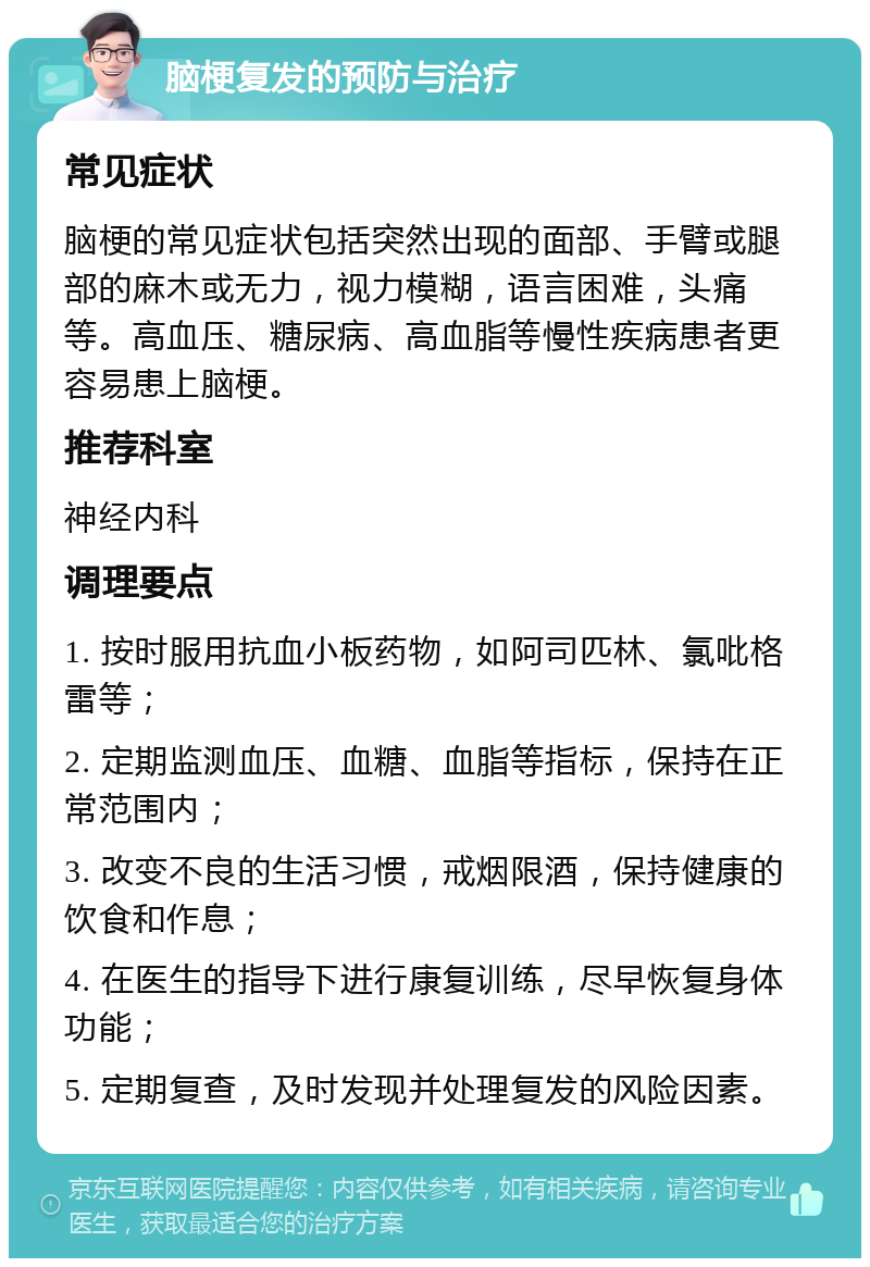 脑梗复发的预防与治疗 常见症状 脑梗的常见症状包括突然出现的面部、手臂或腿部的麻木或无力，视力模糊，语言困难，头痛等。高血压、糖尿病、高血脂等慢性疾病患者更容易患上脑梗。 推荐科室 神经内科 调理要点 1. 按时服用抗血小板药物，如阿司匹林、氯吡格雷等； 2. 定期监测血压、血糖、血脂等指标，保持在正常范围内； 3. 改变不良的生活习惯，戒烟限酒，保持健康的饮食和作息； 4. 在医生的指导下进行康复训练，尽早恢复身体功能； 5. 定期复查，及时发现并处理复发的风险因素。