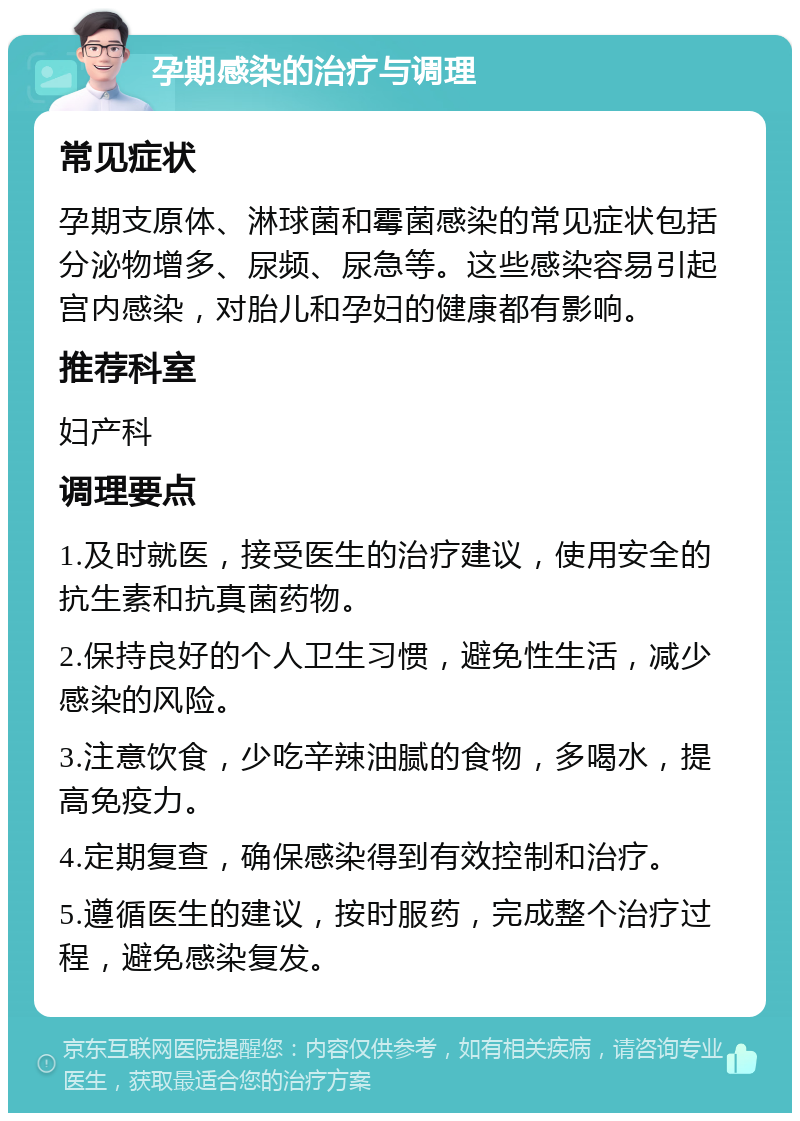 孕期感染的治疗与调理 常见症状 孕期支原体、淋球菌和霉菌感染的常见症状包括分泌物增多、尿频、尿急等。这些感染容易引起宫内感染，对胎儿和孕妇的健康都有影响。 推荐科室 妇产科 调理要点 1.及时就医，接受医生的治疗建议，使用安全的抗生素和抗真菌药物。 2.保持良好的个人卫生习惯，避免性生活，减少感染的风险。 3.注意饮食，少吃辛辣油腻的食物，多喝水，提高免疫力。 4.定期复查，确保感染得到有效控制和治疗。 5.遵循医生的建议，按时服药，完成整个治疗过程，避免感染复发。