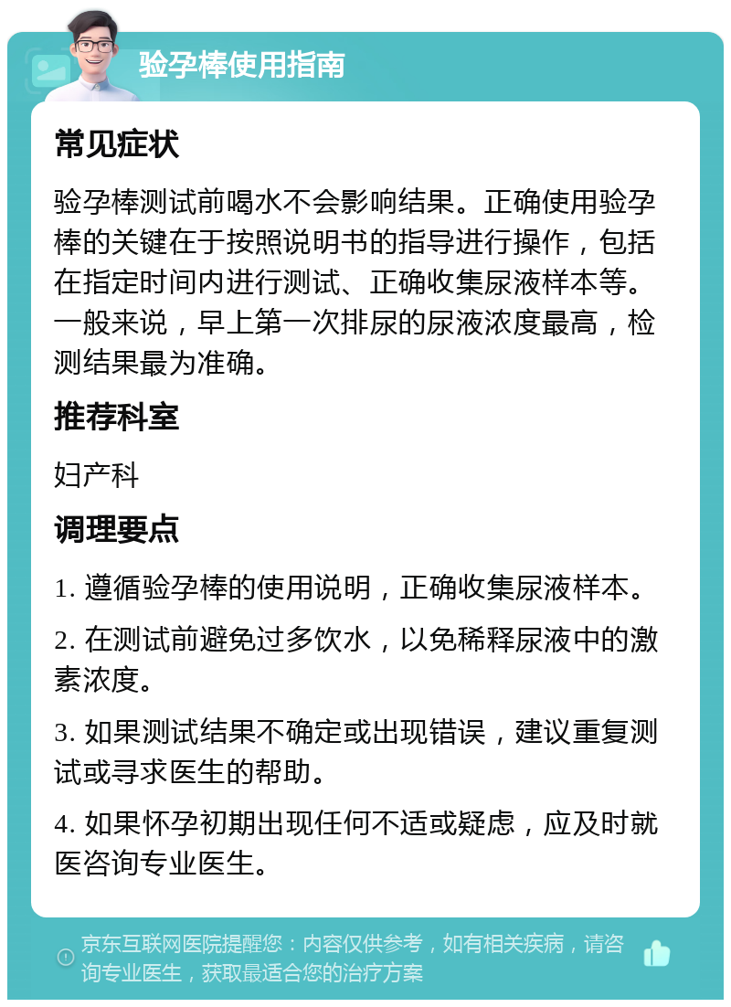 验孕棒使用指南 常见症状 验孕棒测试前喝水不会影响结果。正确使用验孕棒的关键在于按照说明书的指导进行操作，包括在指定时间内进行测试、正确收集尿液样本等。一般来说，早上第一次排尿的尿液浓度最高，检测结果最为准确。 推荐科室 妇产科 调理要点 1. 遵循验孕棒的使用说明，正确收集尿液样本。 2. 在测试前避免过多饮水，以免稀释尿液中的激素浓度。 3. 如果测试结果不确定或出现错误，建议重复测试或寻求医生的帮助。 4. 如果怀孕初期出现任何不适或疑虑，应及时就医咨询专业医生。