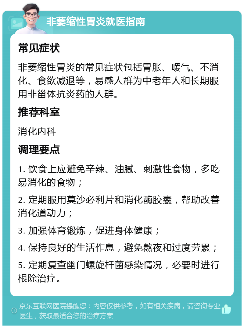 非萎缩性胃炎就医指南 常见症状 非萎缩性胃炎的常见症状包括胃胀、嗳气、不消化、食欲减退等，易感人群为中老年人和长期服用非甾体抗炎药的人群。 推荐科室 消化内科 调理要点 1. 饮食上应避免辛辣、油腻、刺激性食物，多吃易消化的食物； 2. 定期服用莫沙必利片和消化酶胶囊，帮助改善消化道动力； 3. 加强体育锻炼，促进身体健康； 4. 保持良好的生活作息，避免熬夜和过度劳累； 5. 定期复查幽门螺旋杆菌感染情况，必要时进行根除治疗。