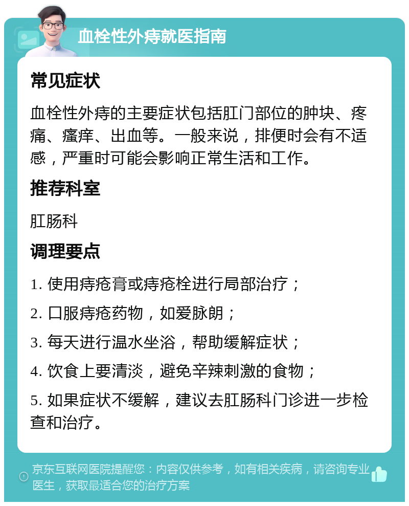 血栓性外痔就医指南 常见症状 血栓性外痔的主要症状包括肛门部位的肿块、疼痛、瘙痒、出血等。一般来说，排便时会有不适感，严重时可能会影响正常生活和工作。 推荐科室 肛肠科 调理要点 1. 使用痔疮膏或痔疮栓进行局部治疗； 2. 口服痔疮药物，如爱脉朗； 3. 每天进行温水坐浴，帮助缓解症状； 4. 饮食上要清淡，避免辛辣刺激的食物； 5. 如果症状不缓解，建议去肛肠科门诊进一步检查和治疗。