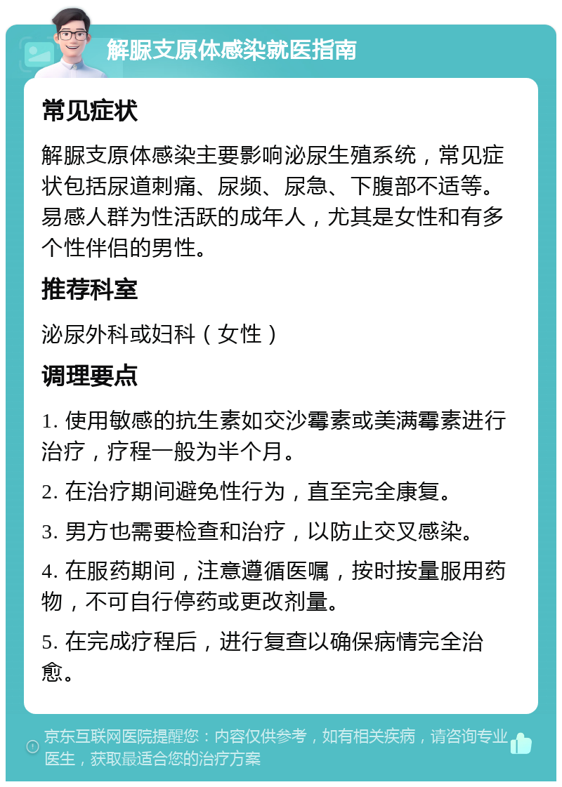 解脲支原体感染就医指南 常见症状 解脲支原体感染主要影响泌尿生殖系统，常见症状包括尿道刺痛、尿频、尿急、下腹部不适等。易感人群为性活跃的成年人，尤其是女性和有多个性伴侣的男性。 推荐科室 泌尿外科或妇科（女性） 调理要点 1. 使用敏感的抗生素如交沙霉素或美满霉素进行治疗，疗程一般为半个月。 2. 在治疗期间避免性行为，直至完全康复。 3. 男方也需要检查和治疗，以防止交叉感染。 4. 在服药期间，注意遵循医嘱，按时按量服用药物，不可自行停药或更改剂量。 5. 在完成疗程后，进行复查以确保病情完全治愈。