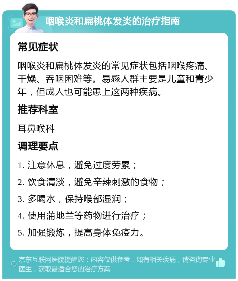 咽喉炎和扁桃体发炎的治疗指南 常见症状 咽喉炎和扁桃体发炎的常见症状包括咽喉疼痛、干燥、吞咽困难等。易感人群主要是儿童和青少年，但成人也可能患上这两种疾病。 推荐科室 耳鼻喉科 调理要点 1. 注意休息，避免过度劳累； 2. 饮食清淡，避免辛辣刺激的食物； 3. 多喝水，保持喉部湿润； 4. 使用蒲地兰等药物进行治疗； 5. 加强锻炼，提高身体免疫力。