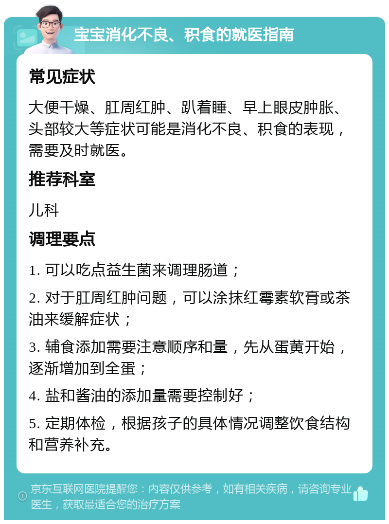 宝宝消化不良、积食的就医指南 常见症状 大便干燥、肛周红肿、趴着睡、早上眼皮肿胀、头部较大等症状可能是消化不良、积食的表现，需要及时就医。 推荐科室 儿科 调理要点 1. 可以吃点益生菌来调理肠道； 2. 对于肛周红肿问题，可以涂抹红霉素软膏或茶油来缓解症状； 3. 辅食添加需要注意顺序和量，先从蛋黄开始，逐渐增加到全蛋； 4. 盐和酱油的添加量需要控制好； 5. 定期体检，根据孩子的具体情况调整饮食结构和营养补充。