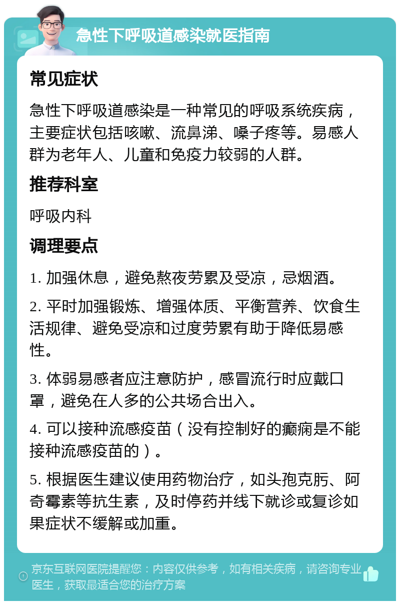 急性下呼吸道感染就医指南 常见症状 急性下呼吸道感染是一种常见的呼吸系统疾病，主要症状包括咳嗽、流鼻涕、嗓子疼等。易感人群为老年人、儿童和免疫力较弱的人群。 推荐科室 呼吸内科 调理要点 1. 加强休息，避免熬夜劳累及受凉，忌烟酒。 2. 平时加强锻炼、增强体质、平衡营养、饮食生活规律、避免受凉和过度劳累有助于降低易感性。 3. 体弱易感者应注意防护，感冒流行时应戴口罩，避免在人多的公共场合出入。 4. 可以接种流感疫苗（没有控制好的癫痫是不能接种流感疫苗的）。 5. 根据医生建议使用药物治疗，如头孢克肟、阿奇霉素等抗生素，及时停药并线下就诊或复诊如果症状不缓解或加重。