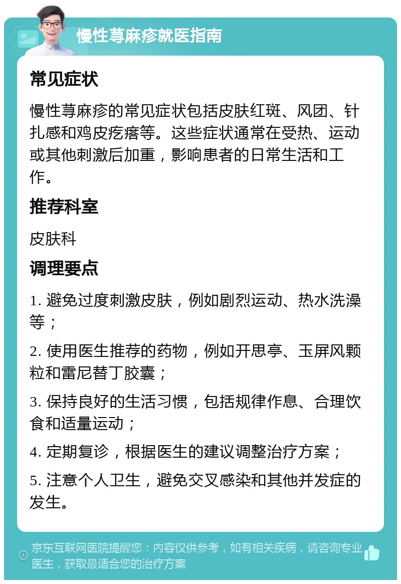 慢性荨麻疹就医指南 常见症状 慢性荨麻疹的常见症状包括皮肤红斑、风团、针扎感和鸡皮疙瘩等。这些症状通常在受热、运动或其他刺激后加重，影响患者的日常生活和工作。 推荐科室 皮肤科 调理要点 1. 避免过度刺激皮肤，例如剧烈运动、热水洗澡等； 2. 使用医生推荐的药物，例如开思亭、玉屏风颗粒和雷尼替丁胶囊； 3. 保持良好的生活习惯，包括规律作息、合理饮食和适量运动； 4. 定期复诊，根据医生的建议调整治疗方案； 5. 注意个人卫生，避免交叉感染和其他并发症的发生。