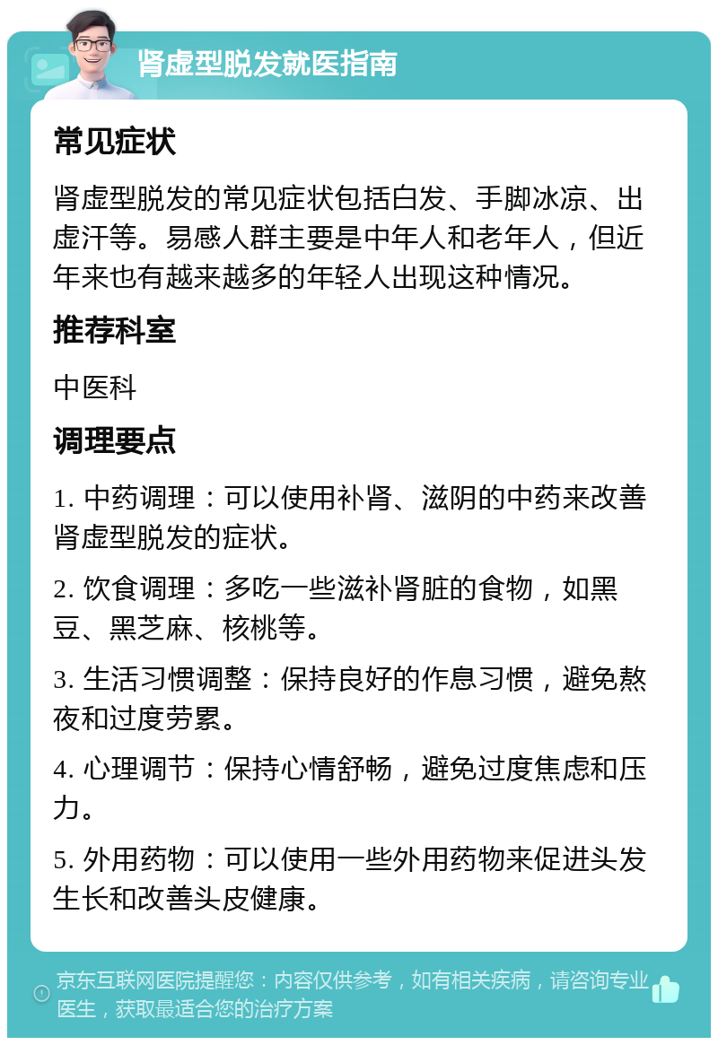 肾虚型脱发就医指南 常见症状 肾虚型脱发的常见症状包括白发、手脚冰凉、出虚汗等。易感人群主要是中年人和老年人，但近年来也有越来越多的年轻人出现这种情况。 推荐科室 中医科 调理要点 1. 中药调理：可以使用补肾、滋阴的中药来改善肾虚型脱发的症状。 2. 饮食调理：多吃一些滋补肾脏的食物，如黑豆、黑芝麻、核桃等。 3. 生活习惯调整：保持良好的作息习惯，避免熬夜和过度劳累。 4. 心理调节：保持心情舒畅，避免过度焦虑和压力。 5. 外用药物：可以使用一些外用药物来促进头发生长和改善头皮健康。