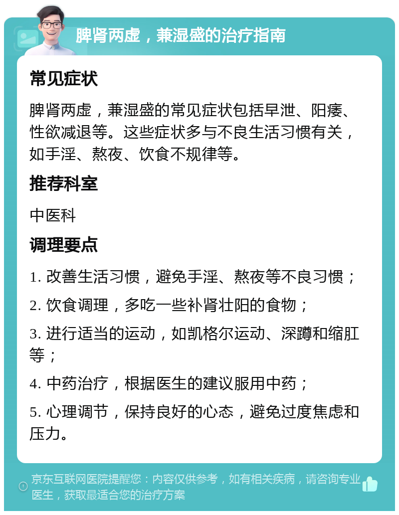 脾肾两虚，兼湿盛的治疗指南 常见症状 脾肾两虚，兼湿盛的常见症状包括早泄、阳痿、性欲减退等。这些症状多与不良生活习惯有关，如手淫、熬夜、饮食不规律等。 推荐科室 中医科 调理要点 1. 改善生活习惯，避免手淫、熬夜等不良习惯； 2. 饮食调理，多吃一些补肾壮阳的食物； 3. 进行适当的运动，如凯格尔运动、深蹲和缩肛等； 4. 中药治疗，根据医生的建议服用中药； 5. 心理调节，保持良好的心态，避免过度焦虑和压力。