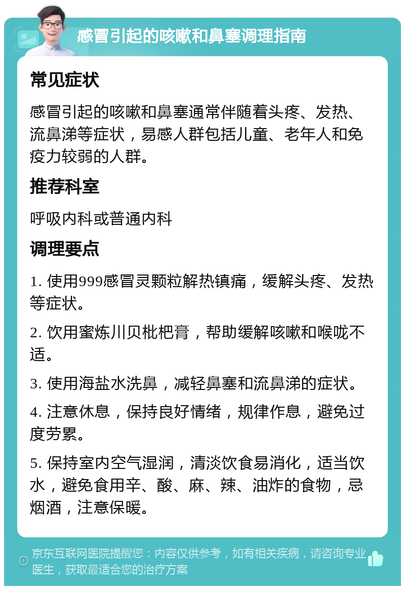 感冒引起的咳嗽和鼻塞调理指南 常见症状 感冒引起的咳嗽和鼻塞通常伴随着头疼、发热、流鼻涕等症状，易感人群包括儿童、老年人和免疫力较弱的人群。 推荐科室 呼吸内科或普通内科 调理要点 1. 使用999感冒灵颗粒解热镇痛，缓解头疼、发热等症状。 2. 饮用蜜炼川贝枇杷膏，帮助缓解咳嗽和喉咙不适。 3. 使用海盐水洗鼻，减轻鼻塞和流鼻涕的症状。 4. 注意休息，保持良好情绪，规律作息，避免过度劳累。 5. 保持室内空气湿润，清淡饮食易消化，适当饮水，避免食用辛、酸、麻、辣、油炸的食物，忌烟酒，注意保暖。