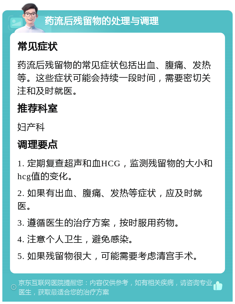 药流后残留物的处理与调理 常见症状 药流后残留物的常见症状包括出血、腹痛、发热等。这些症状可能会持续一段时间，需要密切关注和及时就医。 推荐科室 妇产科 调理要点 1. 定期复查超声和血HCG，监测残留物的大小和hcg值的变化。 2. 如果有出血、腹痛、发热等症状，应及时就医。 3. 遵循医生的治疗方案，按时服用药物。 4. 注意个人卫生，避免感染。 5. 如果残留物很大，可能需要考虑清宫手术。