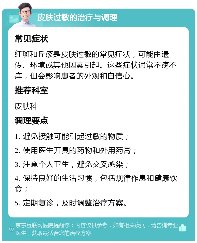 皮肤过敏的治疗与调理 常见症状 红斑和丘疹是皮肤过敏的常见症状，可能由遗传、环境或其他因素引起。这些症状通常不疼不痒，但会影响患者的外观和自信心。 推荐科室 皮肤科 调理要点 1. 避免接触可能引起过敏的物质； 2. 使用医生开具的药物和外用药膏； 3. 注意个人卫生，避免交叉感染； 4. 保持良好的生活习惯，包括规律作息和健康饮食； 5. 定期复诊，及时调整治疗方案。