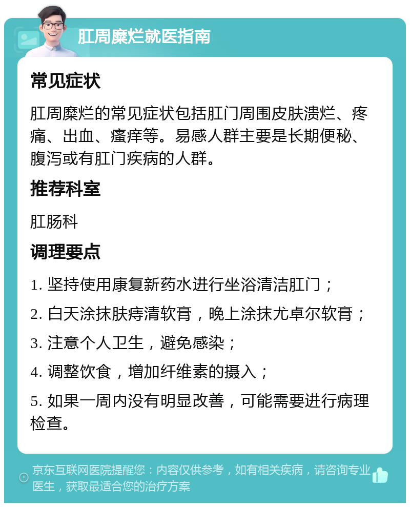 肛周糜烂就医指南 常见症状 肛周糜烂的常见症状包括肛门周围皮肤溃烂、疼痛、出血、瘙痒等。易感人群主要是长期便秘、腹泻或有肛门疾病的人群。 推荐科室 肛肠科 调理要点 1. 坚持使用康复新药水进行坐浴清洁肛门； 2. 白天涂抹肤痔清软膏，晚上涂抹尤卓尔软膏； 3. 注意个人卫生，避免感染； 4. 调整饮食，增加纤维素的摄入； 5. 如果一周内没有明显改善，可能需要进行病理检查。