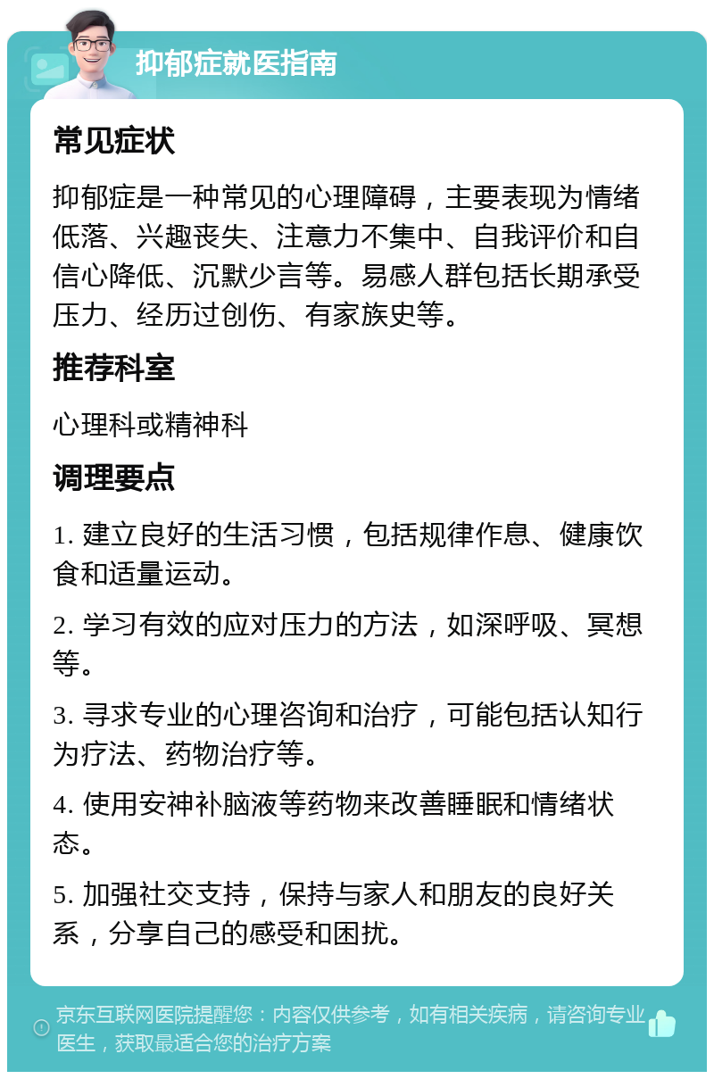 抑郁症就医指南 常见症状 抑郁症是一种常见的心理障碍，主要表现为情绪低落、兴趣丧失、注意力不集中、自我评价和自信心降低、沉默少言等。易感人群包括长期承受压力、经历过创伤、有家族史等。 推荐科室 心理科或精神科 调理要点 1. 建立良好的生活习惯，包括规律作息、健康饮食和适量运动。 2. 学习有效的应对压力的方法，如深呼吸、冥想等。 3. 寻求专业的心理咨询和治疗，可能包括认知行为疗法、药物治疗等。 4. 使用安神补脑液等药物来改善睡眠和情绪状态。 5. 加强社交支持，保持与家人和朋友的良好关系，分享自己的感受和困扰。