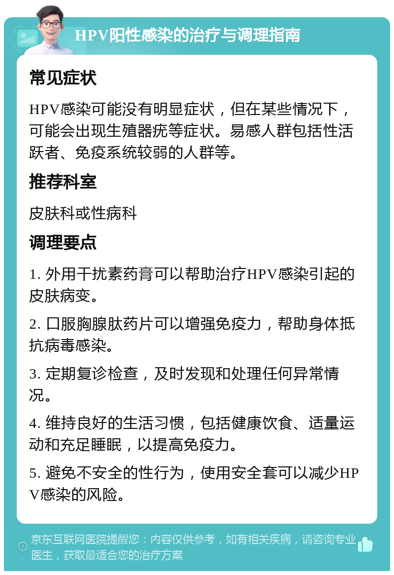 HPV阳性感染的治疗与调理指南 常见症状 HPV感染可能没有明显症状，但在某些情况下，可能会出现生殖器疣等症状。易感人群包括性活跃者、免疫系统较弱的人群等。 推荐科室 皮肤科或性病科 调理要点 1. 外用干扰素药膏可以帮助治疗HPV感染引起的皮肤病变。 2. 口服胸腺肽药片可以增强免疫力，帮助身体抵抗病毒感染。 3. 定期复诊检查，及时发现和处理任何异常情况。 4. 维持良好的生活习惯，包括健康饮食、适量运动和充足睡眠，以提高免疫力。 5. 避免不安全的性行为，使用安全套可以减少HPV感染的风险。