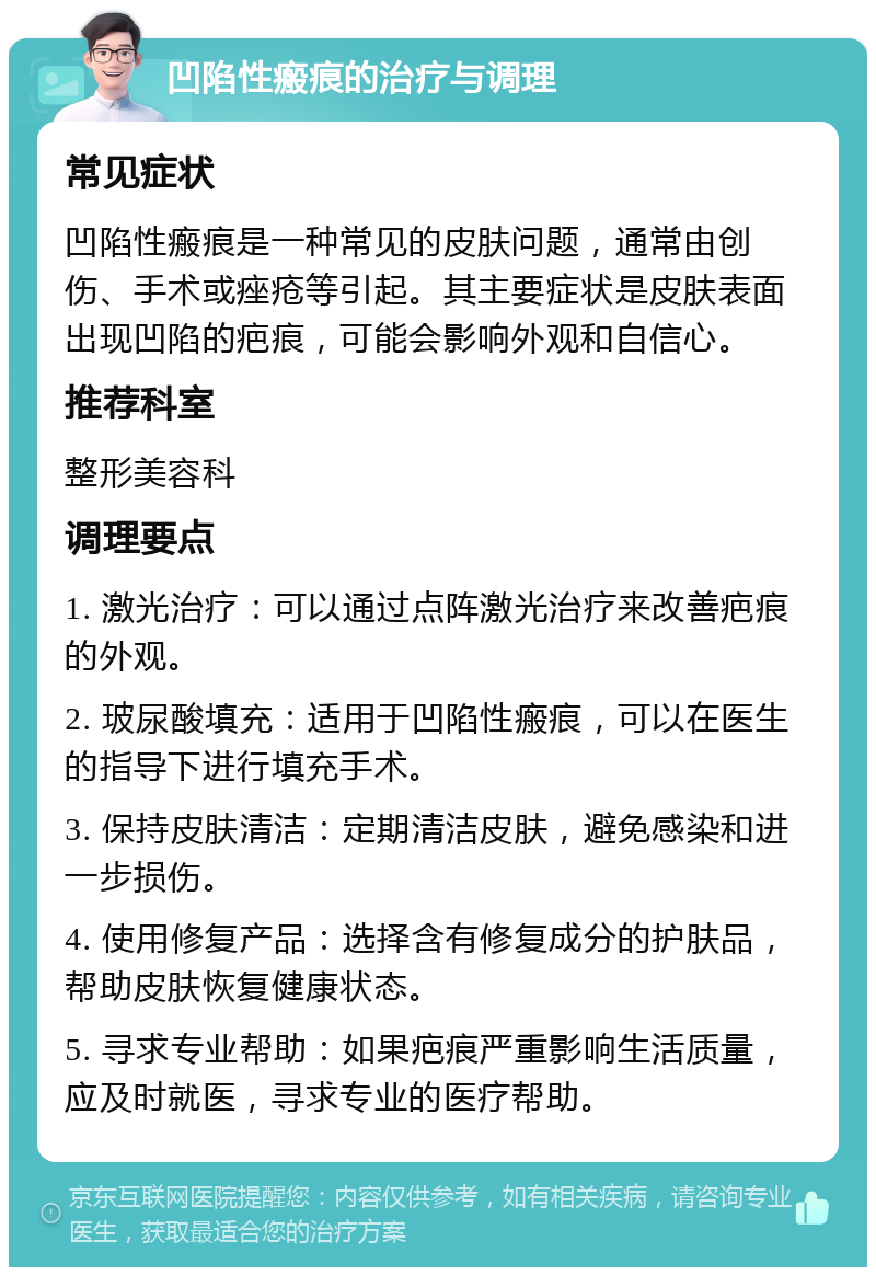 凹陷性瘢痕的治疗与调理 常见症状 凹陷性瘢痕是一种常见的皮肤问题，通常由创伤、手术或痤疮等引起。其主要症状是皮肤表面出现凹陷的疤痕，可能会影响外观和自信心。 推荐科室 整形美容科 调理要点 1. 激光治疗：可以通过点阵激光治疗来改善疤痕的外观。 2. 玻尿酸填充：适用于凹陷性瘢痕，可以在医生的指导下进行填充手术。 3. 保持皮肤清洁：定期清洁皮肤，避免感染和进一步损伤。 4. 使用修复产品：选择含有修复成分的护肤品，帮助皮肤恢复健康状态。 5. 寻求专业帮助：如果疤痕严重影响生活质量，应及时就医，寻求专业的医疗帮助。