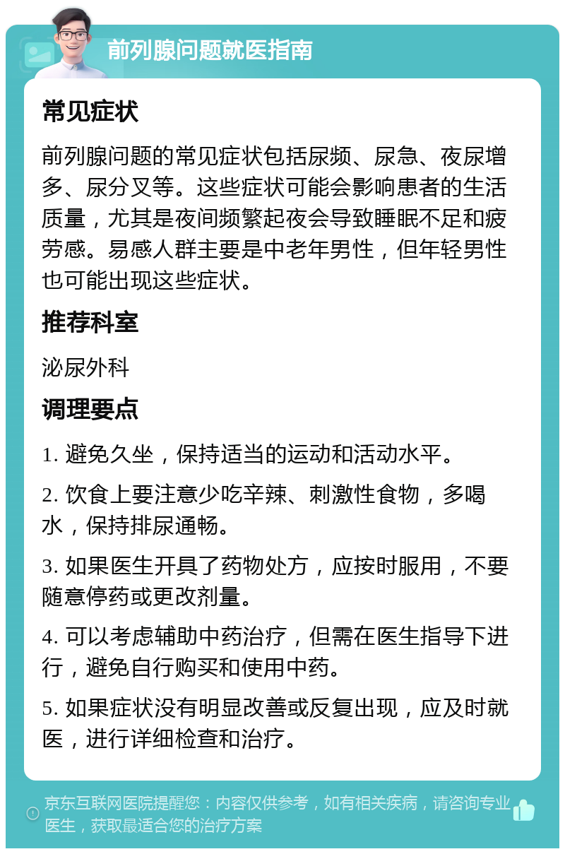 前列腺问题就医指南 常见症状 前列腺问题的常见症状包括尿频、尿急、夜尿增多、尿分叉等。这些症状可能会影响患者的生活质量，尤其是夜间频繁起夜会导致睡眠不足和疲劳感。易感人群主要是中老年男性，但年轻男性也可能出现这些症状。 推荐科室 泌尿外科 调理要点 1. 避免久坐，保持适当的运动和活动水平。 2. 饮食上要注意少吃辛辣、刺激性食物，多喝水，保持排尿通畅。 3. 如果医生开具了药物处方，应按时服用，不要随意停药或更改剂量。 4. 可以考虑辅助中药治疗，但需在医生指导下进行，避免自行购买和使用中药。 5. 如果症状没有明显改善或反复出现，应及时就医，进行详细检查和治疗。