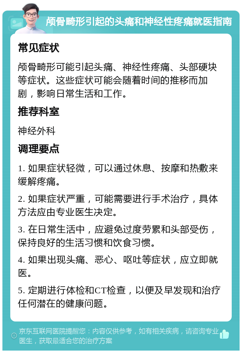 颅骨畸形引起的头痛和神经性疼痛就医指南 常见症状 颅骨畸形可能引起头痛、神经性疼痛、头部硬块等症状。这些症状可能会随着时间的推移而加剧，影响日常生活和工作。 推荐科室 神经外科 调理要点 1. 如果症状轻微，可以通过休息、按摩和热敷来缓解疼痛。 2. 如果症状严重，可能需要进行手术治疗，具体方法应由专业医生决定。 3. 在日常生活中，应避免过度劳累和头部受伤，保持良好的生活习惯和饮食习惯。 4. 如果出现头痛、恶心、呕吐等症状，应立即就医。 5. 定期进行体检和CT检查，以便及早发现和治疗任何潜在的健康问题。