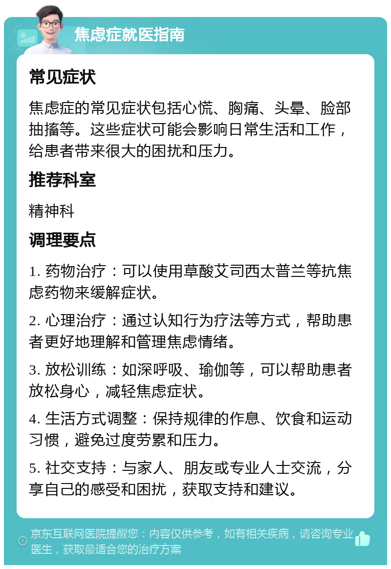 焦虑症就医指南 常见症状 焦虑症的常见症状包括心慌、胸痛、头晕、脸部抽搐等。这些症状可能会影响日常生活和工作，给患者带来很大的困扰和压力。 推荐科室 精神科 调理要点 1. 药物治疗：可以使用草酸艾司西太普兰等抗焦虑药物来缓解症状。 2. 心理治疗：通过认知行为疗法等方式，帮助患者更好地理解和管理焦虑情绪。 3. 放松训练：如深呼吸、瑜伽等，可以帮助患者放松身心，减轻焦虑症状。 4. 生活方式调整：保持规律的作息、饮食和运动习惯，避免过度劳累和压力。 5. 社交支持：与家人、朋友或专业人士交流，分享自己的感受和困扰，获取支持和建议。