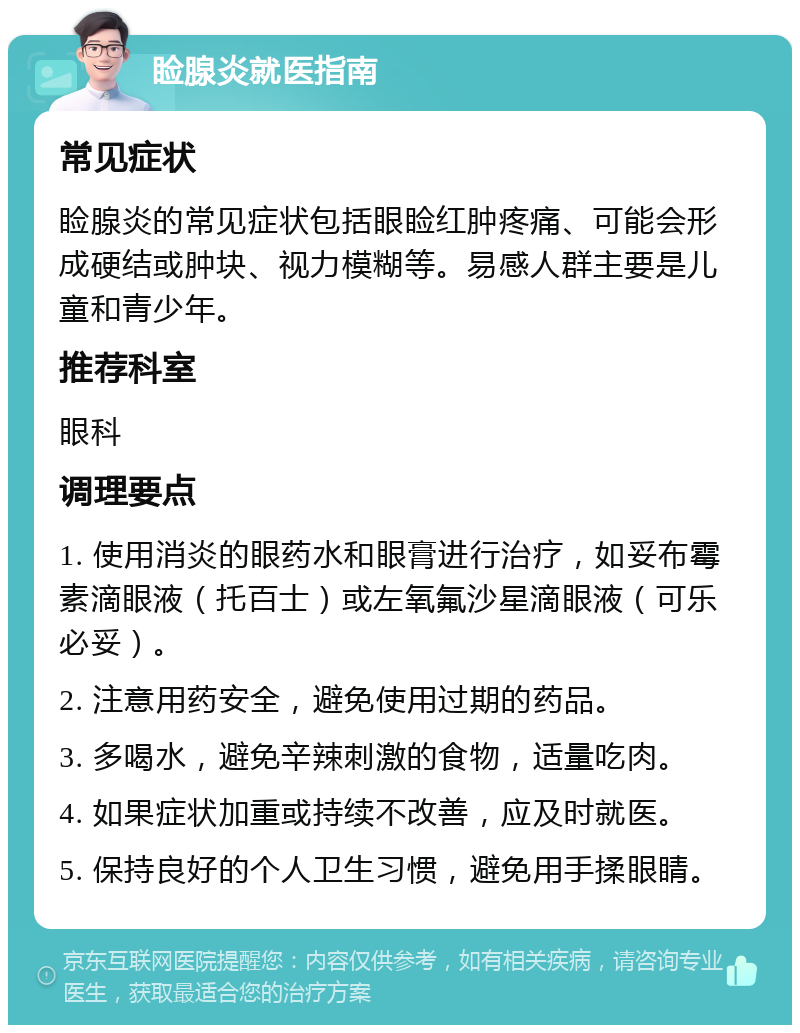 睑腺炎就医指南 常见症状 睑腺炎的常见症状包括眼睑红肿疼痛、可能会形成硬结或肿块、视力模糊等。易感人群主要是儿童和青少年。 推荐科室 眼科 调理要点 1. 使用消炎的眼药水和眼膏进行治疗，如妥布霉素滴眼液（托百士）或左氧氟沙星滴眼液（可乐必妥）。 2. 注意用药安全，避免使用过期的药品。 3. 多喝水，避免辛辣刺激的食物，适量吃肉。 4. 如果症状加重或持续不改善，应及时就医。 5. 保持良好的个人卫生习惯，避免用手揉眼睛。