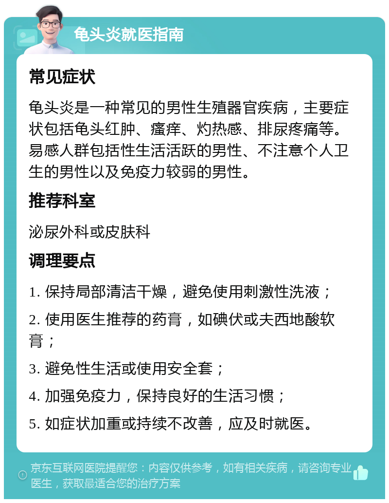 龟头炎就医指南 常见症状 龟头炎是一种常见的男性生殖器官疾病，主要症状包括龟头红肿、瘙痒、灼热感、排尿疼痛等。易感人群包括性生活活跃的男性、不注意个人卫生的男性以及免疫力较弱的男性。 推荐科室 泌尿外科或皮肤科 调理要点 1. 保持局部清洁干燥，避免使用刺激性洗液； 2. 使用医生推荐的药膏，如碘伏或夫西地酸软膏； 3. 避免性生活或使用安全套； 4. 加强免疫力，保持良好的生活习惯； 5. 如症状加重或持续不改善，应及时就医。