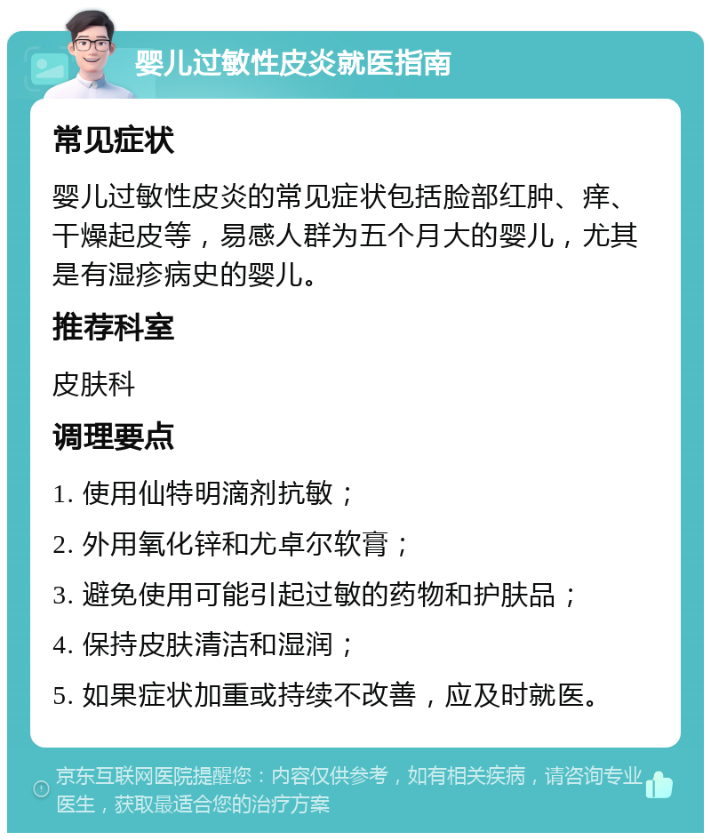 婴儿过敏性皮炎就医指南 常见症状 婴儿过敏性皮炎的常见症状包括脸部红肿、痒、干燥起皮等，易感人群为五个月大的婴儿，尤其是有湿疹病史的婴儿。 推荐科室 皮肤科 调理要点 1. 使用仙特明滴剂抗敏； 2. 外用氧化锌和尤卓尔软膏； 3. 避免使用可能引起过敏的药物和护肤品； 4. 保持皮肤清洁和湿润； 5. 如果症状加重或持续不改善，应及时就医。