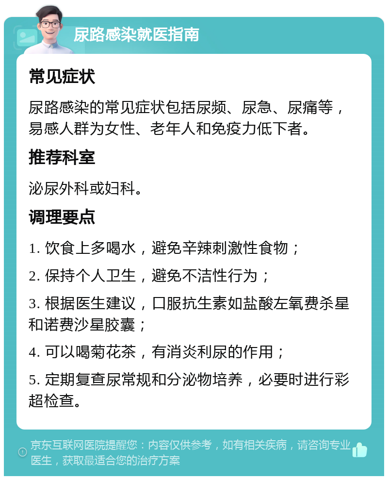 尿路感染就医指南 常见症状 尿路感染的常见症状包括尿频、尿急、尿痛等，易感人群为女性、老年人和免疫力低下者。 推荐科室 泌尿外科或妇科。 调理要点 1. 饮食上多喝水，避免辛辣刺激性食物； 2. 保持个人卫生，避免不洁性行为； 3. 根据医生建议，口服抗生素如盐酸左氧费杀星和诺费沙星胶囊； 4. 可以喝菊花茶，有消炎利尿的作用； 5. 定期复查尿常规和分泌物培养，必要时进行彩超检查。