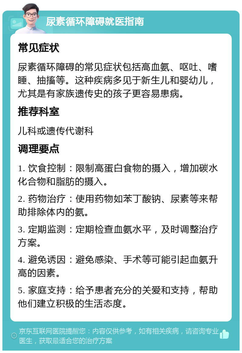 尿素循环障碍就医指南 常见症状 尿素循环障碍的常见症状包括高血氨、呕吐、嗜睡、抽搐等。这种疾病多见于新生儿和婴幼儿，尤其是有家族遗传史的孩子更容易患病。 推荐科室 儿科或遗传代谢科 调理要点 1. 饮食控制：限制高蛋白食物的摄入，增加碳水化合物和脂肪的摄入。 2. 药物治疗：使用药物如苯丁酸钠、尿素等来帮助排除体内的氨。 3. 定期监测：定期检查血氨水平，及时调整治疗方案。 4. 避免诱因：避免感染、手术等可能引起血氨升高的因素。 5. 家庭支持：给予患者充分的关爱和支持，帮助他们建立积极的生活态度。