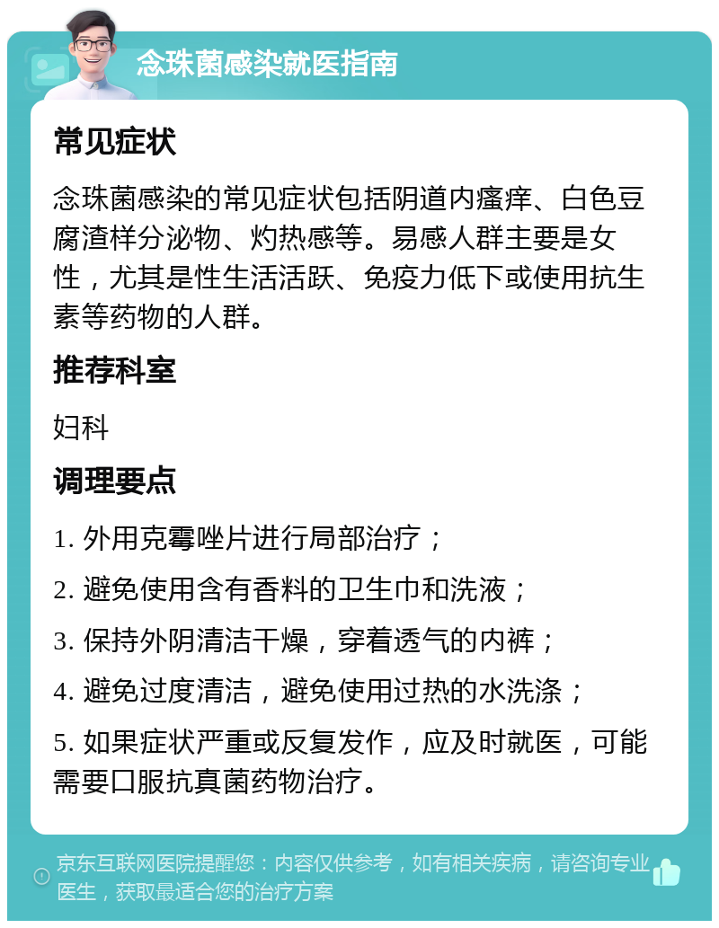 念珠菌感染就医指南 常见症状 念珠菌感染的常见症状包括阴道内瘙痒、白色豆腐渣样分泌物、灼热感等。易感人群主要是女性，尤其是性生活活跃、免疫力低下或使用抗生素等药物的人群。 推荐科室 妇科 调理要点 1. 外用克霉唑片进行局部治疗； 2. 避免使用含有香料的卫生巾和洗液； 3. 保持外阴清洁干燥，穿着透气的内裤； 4. 避免过度清洁，避免使用过热的水洗涤； 5. 如果症状严重或反复发作，应及时就医，可能需要口服抗真菌药物治疗。