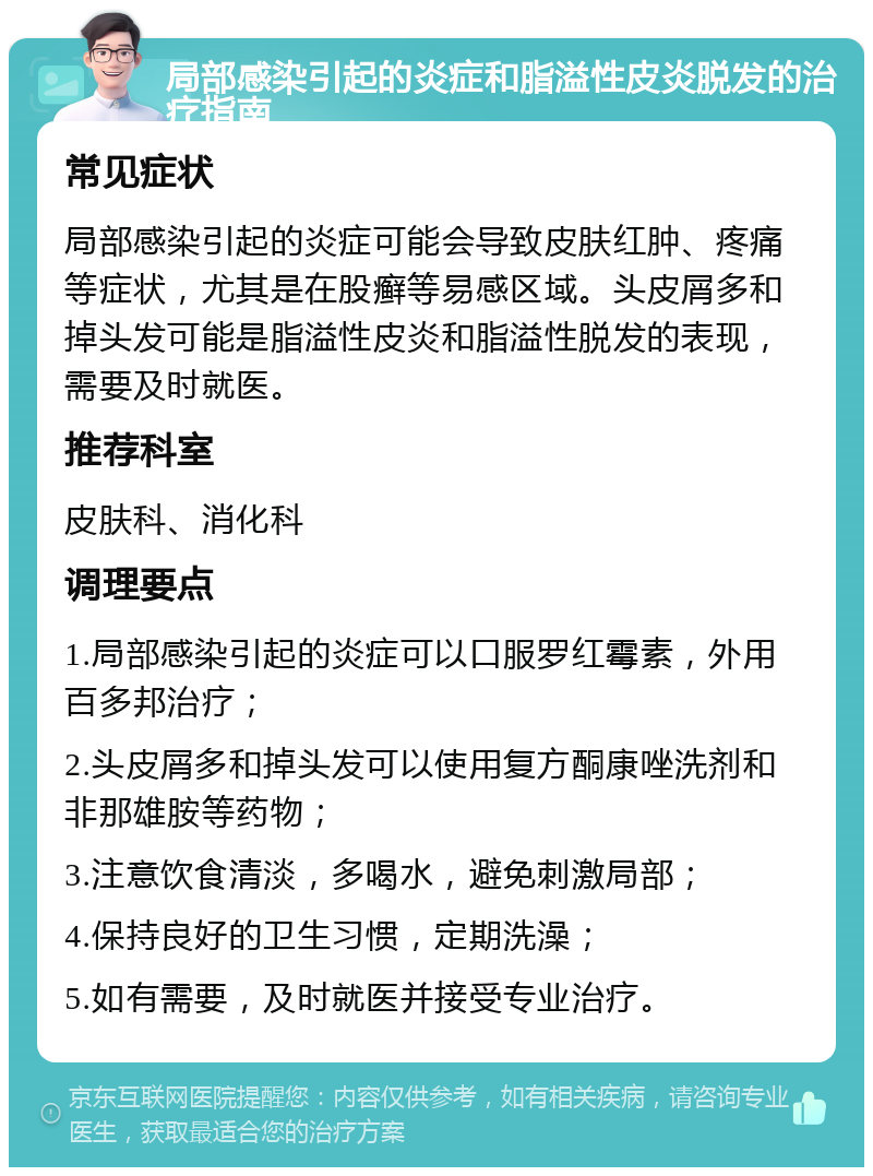 局部感染引起的炎症和脂溢性皮炎脱发的治疗指南 常见症状 局部感染引起的炎症可能会导致皮肤红肿、疼痛等症状，尤其是在股癣等易感区域。头皮屑多和掉头发可能是脂溢性皮炎和脂溢性脱发的表现，需要及时就医。 推荐科室 皮肤科、消化科 调理要点 1.局部感染引起的炎症可以口服罗红霉素，外用百多邦治疗； 2.头皮屑多和掉头发可以使用复方酮康唑洗剂和非那雄胺等药物； 3.注意饮食清淡，多喝水，避免刺激局部； 4.保持良好的卫生习惯，定期洗澡； 5.如有需要，及时就医并接受专业治疗。