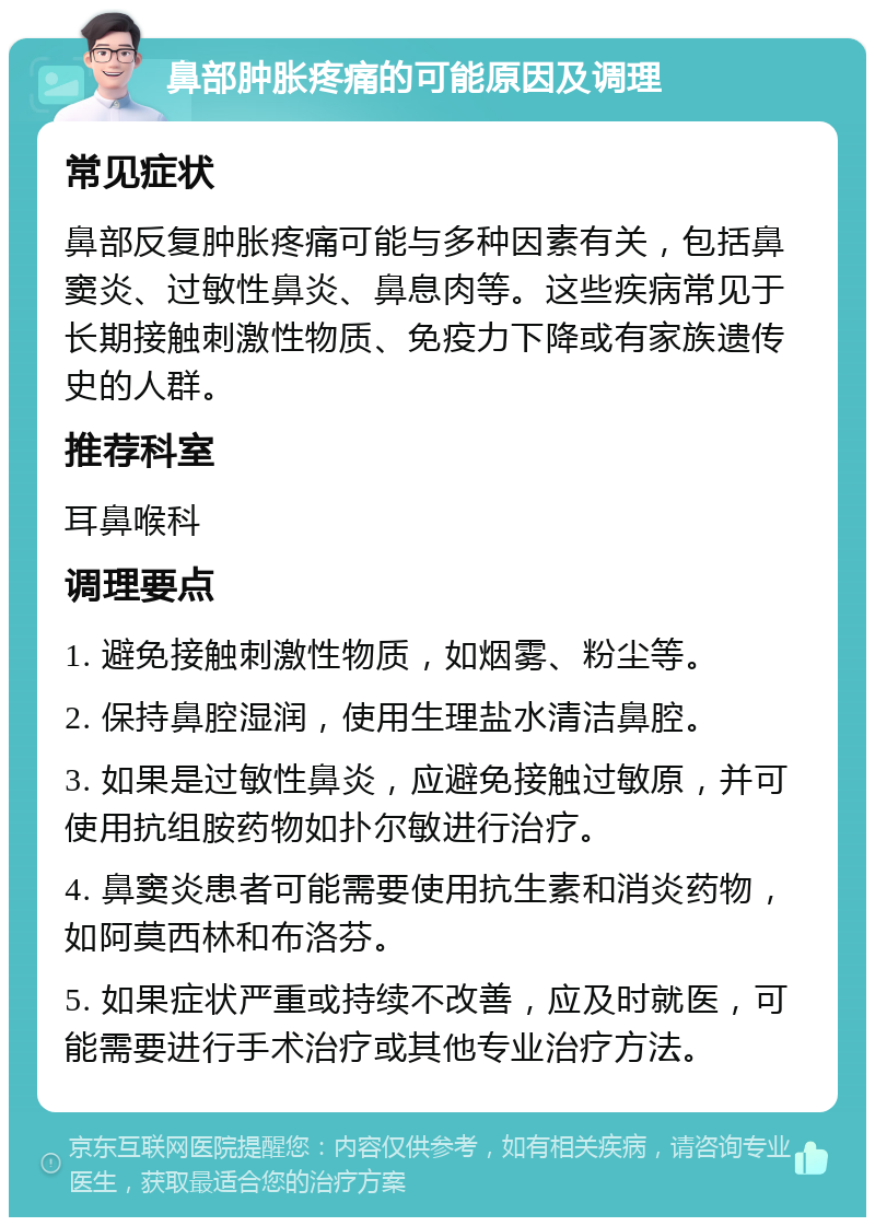 鼻部肿胀疼痛的可能原因及调理 常见症状 鼻部反复肿胀疼痛可能与多种因素有关，包括鼻窦炎、过敏性鼻炎、鼻息肉等。这些疾病常见于长期接触刺激性物质、免疫力下降或有家族遗传史的人群。 推荐科室 耳鼻喉科 调理要点 1. 避免接触刺激性物质，如烟雾、粉尘等。 2. 保持鼻腔湿润，使用生理盐水清洁鼻腔。 3. 如果是过敏性鼻炎，应避免接触过敏原，并可使用抗组胺药物如扑尔敏进行治疗。 4. 鼻窦炎患者可能需要使用抗生素和消炎药物，如阿莫西林和布洛芬。 5. 如果症状严重或持续不改善，应及时就医，可能需要进行手术治疗或其他专业治疗方法。