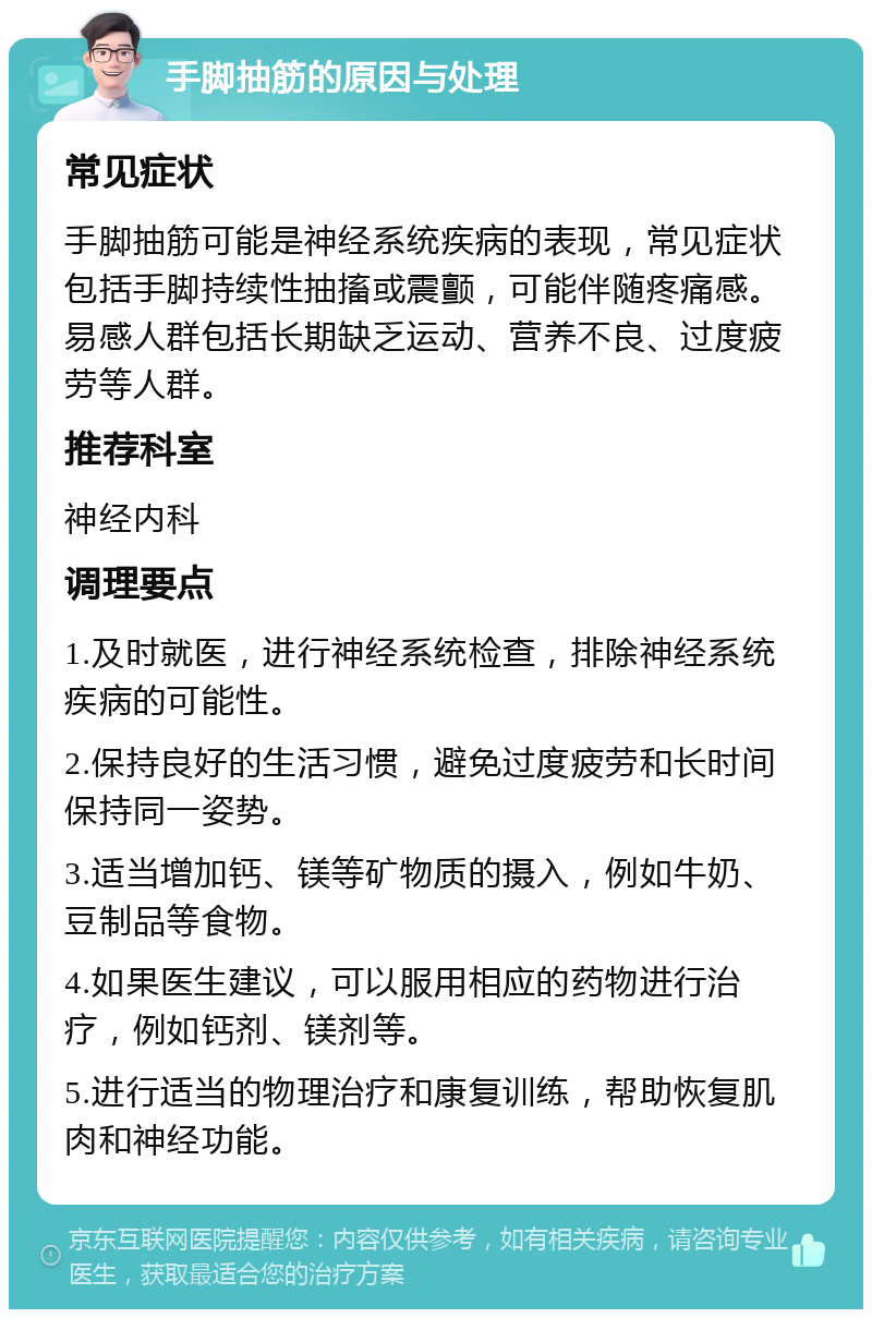 手脚抽筋的原因与处理 常见症状 手脚抽筋可能是神经系统疾病的表现，常见症状包括手脚持续性抽搐或震颤，可能伴随疼痛感。易感人群包括长期缺乏运动、营养不良、过度疲劳等人群。 推荐科室 神经内科 调理要点 1.及时就医，进行神经系统检查，排除神经系统疾病的可能性。 2.保持良好的生活习惯，避免过度疲劳和长时间保持同一姿势。 3.适当增加钙、镁等矿物质的摄入，例如牛奶、豆制品等食物。 4.如果医生建议，可以服用相应的药物进行治疗，例如钙剂、镁剂等。 5.进行适当的物理治疗和康复训练，帮助恢复肌肉和神经功能。