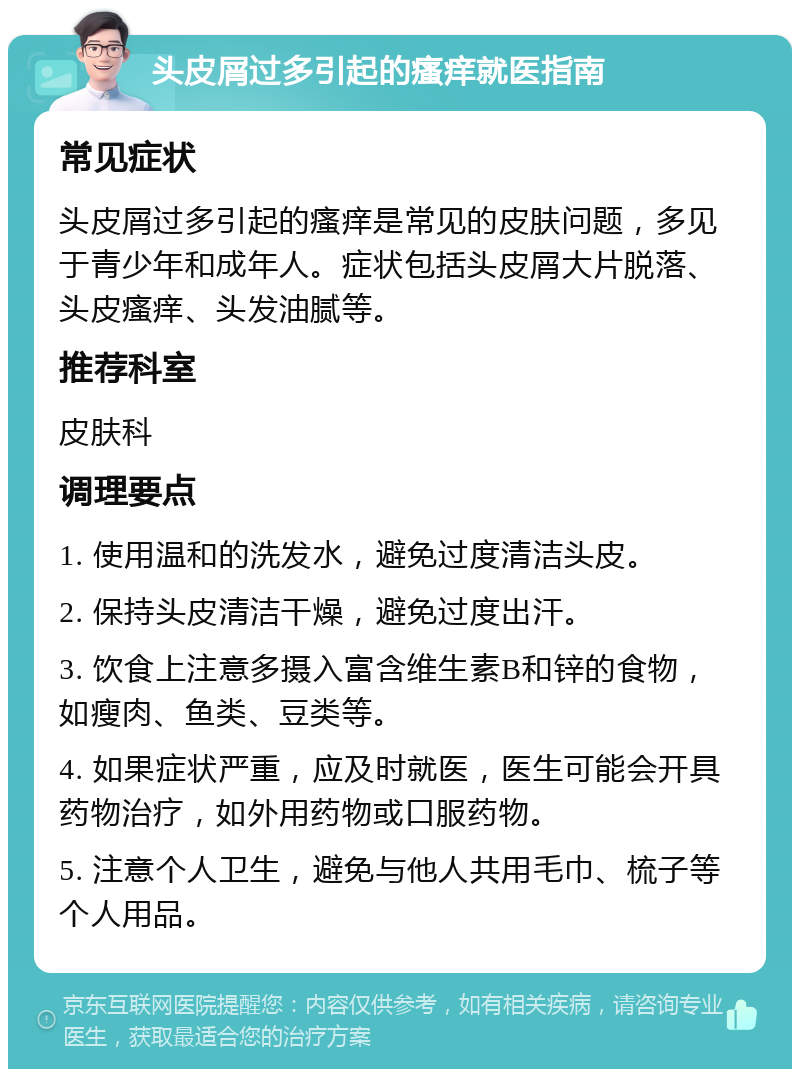 头皮屑过多引起的瘙痒就医指南 常见症状 头皮屑过多引起的瘙痒是常见的皮肤问题，多见于青少年和成年人。症状包括头皮屑大片脱落、头皮瘙痒、头发油腻等。 推荐科室 皮肤科 调理要点 1. 使用温和的洗发水，避免过度清洁头皮。 2. 保持头皮清洁干燥，避免过度出汗。 3. 饮食上注意多摄入富含维生素B和锌的食物，如瘦肉、鱼类、豆类等。 4. 如果症状严重，应及时就医，医生可能会开具药物治疗，如外用药物或口服药物。 5. 注意个人卫生，避免与他人共用毛巾、梳子等个人用品。