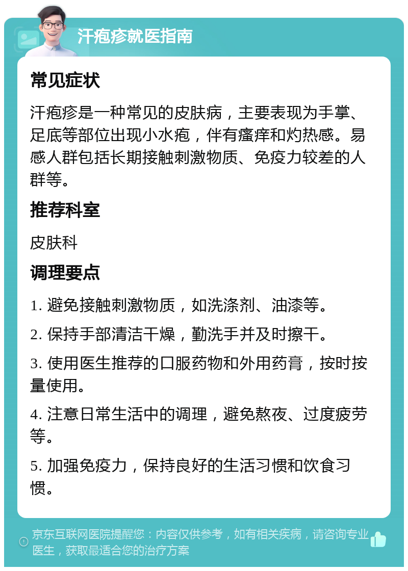 汗疱疹就医指南 常见症状 汗疱疹是一种常见的皮肤病，主要表现为手掌、足底等部位出现小水疱，伴有瘙痒和灼热感。易感人群包括长期接触刺激物质、免疫力较差的人群等。 推荐科室 皮肤科 调理要点 1. 避免接触刺激物质，如洗涤剂、油漆等。 2. 保持手部清洁干燥，勤洗手并及时擦干。 3. 使用医生推荐的口服药物和外用药膏，按时按量使用。 4. 注意日常生活中的调理，避免熬夜、过度疲劳等。 5. 加强免疫力，保持良好的生活习惯和饮食习惯。