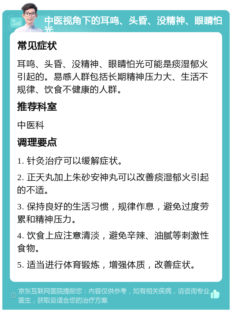 中医视角下的耳鸣、头昏、没精神、眼睛怕光 常见症状 耳鸣、头昏、没精神、眼睛怕光可能是痰湿郁火引起的。易感人群包括长期精神压力大、生活不规律、饮食不健康的人群。 推荐科室 中医科 调理要点 1. 针灸治疗可以缓解症状。 2. 正天丸加上朱砂安神丸可以改善痰湿郁火引起的不适。 3. 保持良好的生活习惯，规律作息，避免过度劳累和精神压力。 4. 饮食上应注意清淡，避免辛辣、油腻等刺激性食物。 5. 适当进行体育锻炼，增强体质，改善症状。