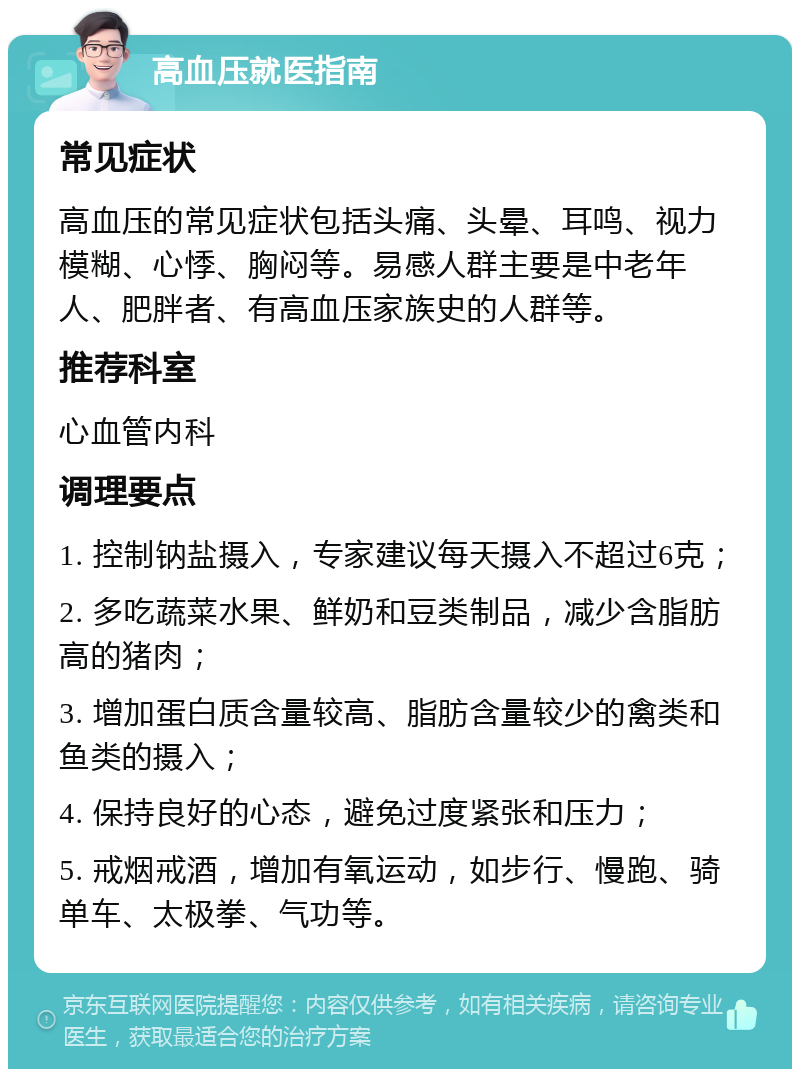 高血压就医指南 常见症状 高血压的常见症状包括头痛、头晕、耳鸣、视力模糊、心悸、胸闷等。易感人群主要是中老年人、肥胖者、有高血压家族史的人群等。 推荐科室 心血管内科 调理要点 1. 控制钠盐摄入，专家建议每天摄入不超过6克； 2. 多吃蔬菜水果、鲜奶和豆类制品，减少含脂肪高的猪肉； 3. 增加蛋白质含量较高、脂肪含量较少的禽类和鱼类的摄入； 4. 保持良好的心态，避免过度紧张和压力； 5. 戒烟戒酒，增加有氧运动，如步行、慢跑、骑单车、太极拳、气功等。