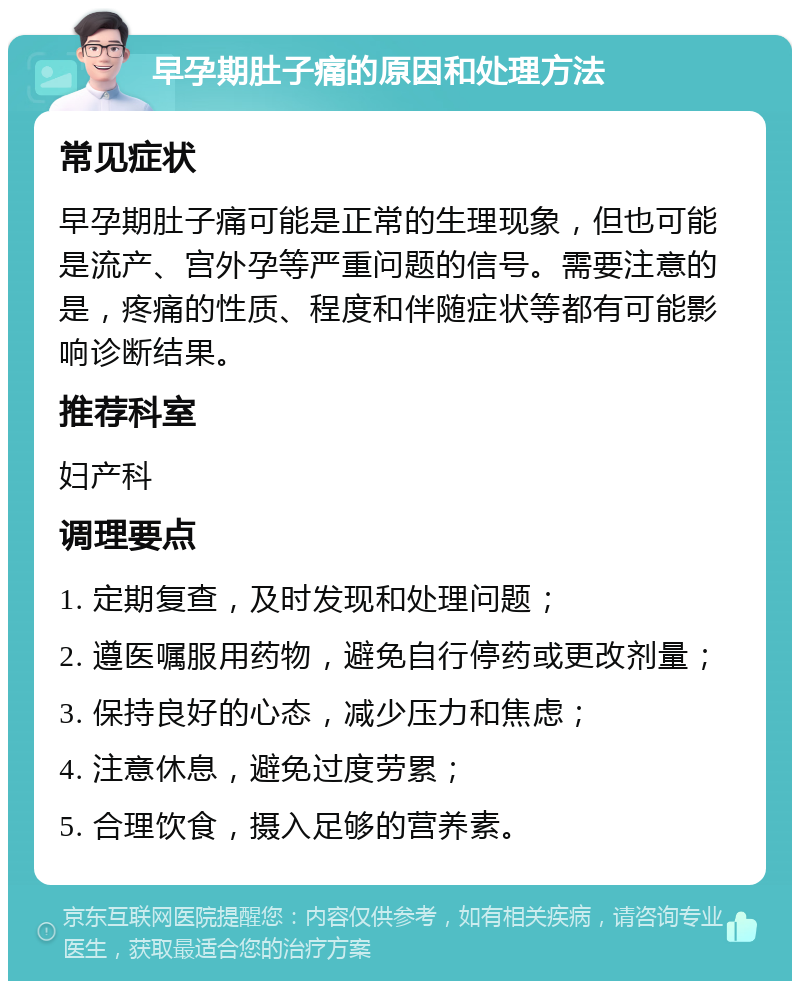 早孕期肚子痛的原因和处理方法 常见症状 早孕期肚子痛可能是正常的生理现象，但也可能是流产、宫外孕等严重问题的信号。需要注意的是，疼痛的性质、程度和伴随症状等都有可能影响诊断结果。 推荐科室 妇产科 调理要点 1. 定期复查，及时发现和处理问题； 2. 遵医嘱服用药物，避免自行停药或更改剂量； 3. 保持良好的心态，减少压力和焦虑； 4. 注意休息，避免过度劳累； 5. 合理饮食，摄入足够的营养素。